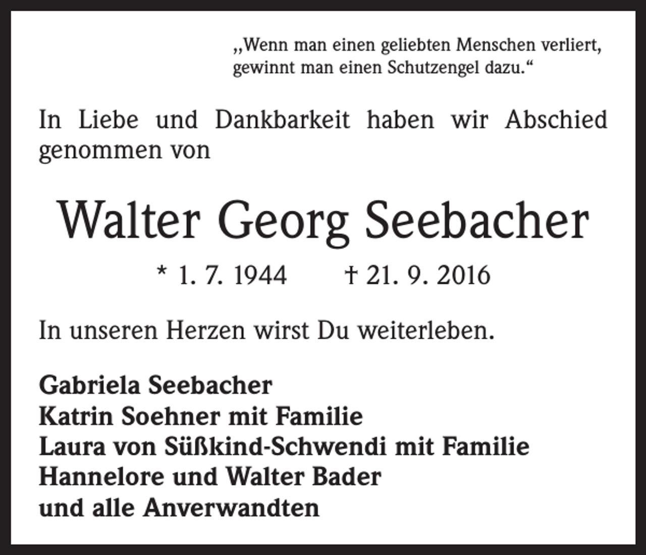 <p>,,Wenn man einen geliebten Menschen verliert,<br />gewinnt man einen Schutzengel dazu.“</p><p>In Liebe und Dankbarkeit haben wir Abschied<br />genommen von</p><p>Walter Georg Seebacher<br />* 1. 7. 1944 † 21. 9. 2016<br />In unseren Herzen wirst Du weiterleben.<br />Gabriela Seebacher<br />Katrin Soehner mit Familie<br />Laura von Süßkind-Schwendi mit Familie<br />Hannelore und Walter Bader<br />und alle Anverwandten</p>