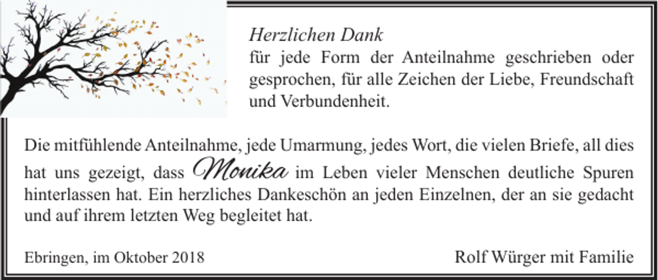 <p>Herzlichen Dank</p><p>für jede Form der Anteilnahme geschrieben oder<br />gesprochen, für alle Zeichen der Liebe, Freundschaft<br />und Verbundenheit.<br />Die mitfühlende Anteilnahme, jede Umarmung, jedes Wort, die vielen Briefe, all dies<br />im Leben vieler Menschen deutliche Spuren<br />hat uns gezeigt, dass<br />hinterlassen hat. Ein herzliches Dankeschön an jeden Einzelnen, der an sie gedacht<br />und auf ihrem letzten Weg begleitet hat.</p><p>Monika</p><p>Ebringen, im Oktober 2018</p><p>Rolf Würger mit Familie</p>
