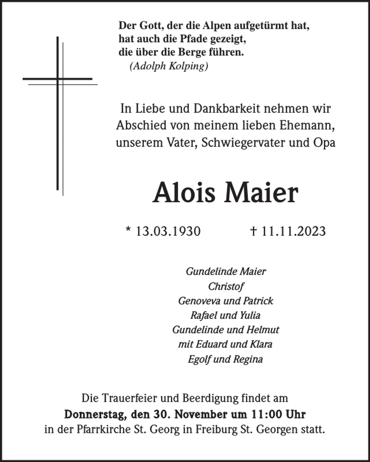 <p>Der Gott, der die Alpen aufgetürmt hat,<br />hat auch die Pfade gezeigt,<br />die über die Berge führen.<br />(Adolph Kolping)</p><p>In Liebe und Dankbarkeit nehmen wir<br />Abschied von meinem lieben Ehemann,<br />unserem Vater, Schwiegervater und Opa</p><p>Alois Maier<br />* 13.03.1930</p><p>† 11.11.2023</p><p>Gundelinde Maier<br />Christof<br />Genoveva und Patrick<br />Rafael und Yulia<br />Gundelinde und Helmut<br />mit Eduard und Klara<br />Egolf und Regina</p><p>Die Trauerfeier und Beerdigung findet am<br />Donnerstag, den 30. November um 11:00 Uhr<br />in der Pfarrkirche St. Georg in Freiburg St. Georgen statt.</p>