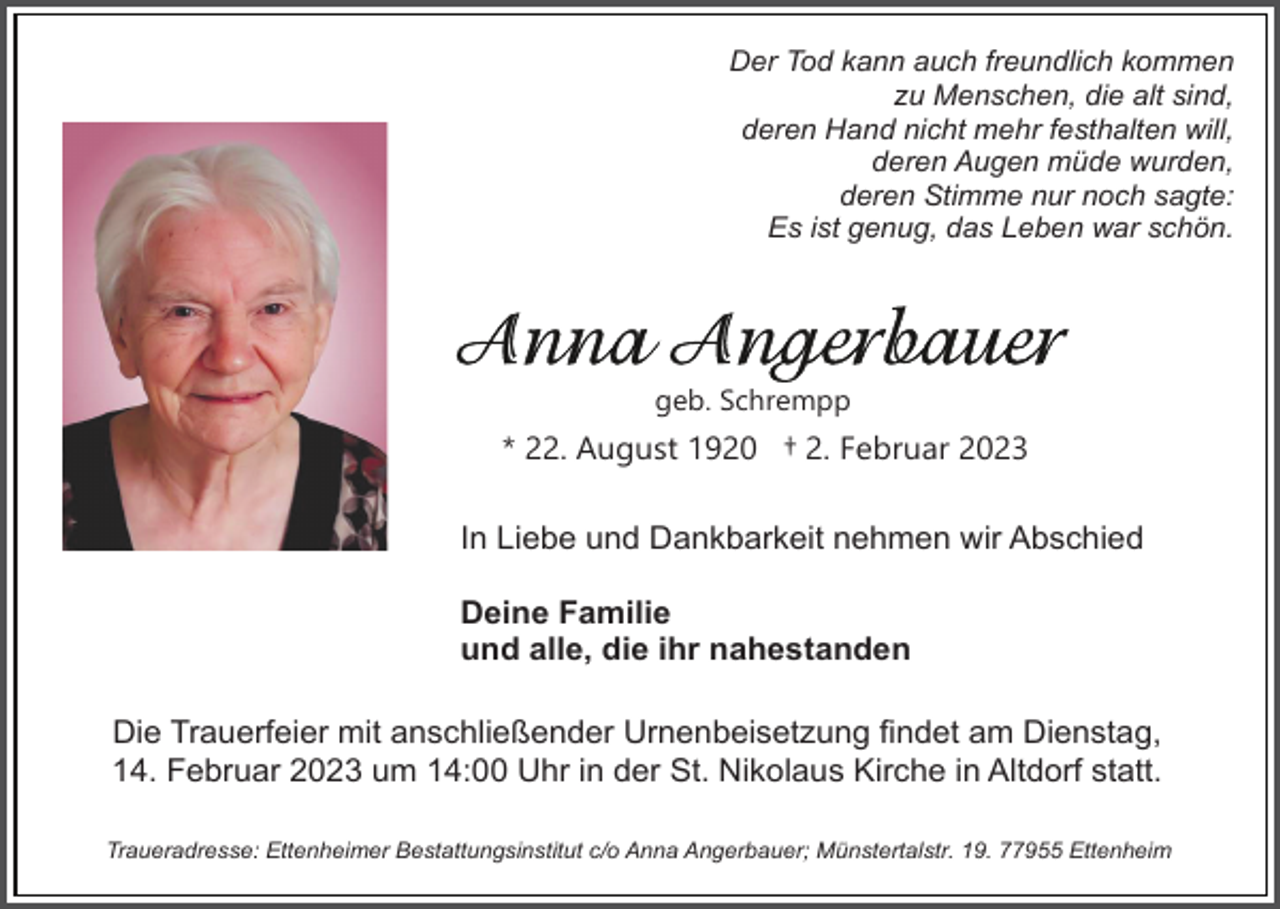 <p>Der Tod kann auch freundlich kommen<br />zu Menschen, die alt sind,<br />deren Hand nicht mehr festhalten will,<br />deren Augen müde wurden,<br />deren Stimme nur noch sagte:<br />Es ist genug, das Leben war schön.</p><p>geb. Schrempp</p><p>* 22. August 1920 † 2. Februar 2023<br />In Liebe und Dankbarkeit nehmen wir Abschied<br />Deine Familie<br />und alle, die ihr nahestanden<br />Die Trauerfeier mit anschließender Urnenbeisetzung findet am Dienstag,<br />14. Februar 2023 um 14:00 Uhr in der St. Nikolaus Kirche in Altdorf statt.<br />Traueradresse: Ettenheimer Bestattungsinstitut c/o Anna Angerbauer; Münstertalstr. 19. 77955 Ettenheim</p>