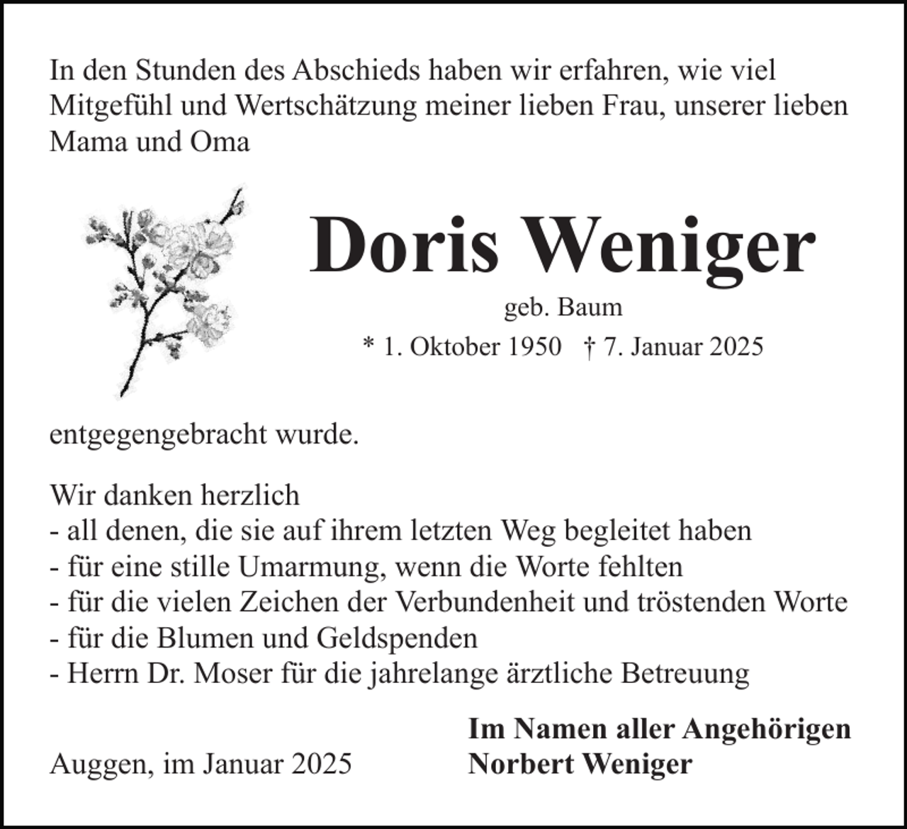<p>In den Stunden des Abschieds haben wir erfahren, wie viel<br />Mitgefühl und Wertschätzung meiner lieben Frau, unserer lieben<br />Mama und Oma</p><p>Doris Weniger<br />geb. Baum<br />* 1. Oktober 1950 † 7. Januar 2025</p><p>entgegengebracht wurde.<br />Wir danken herzlich<br />- all denen, die sie auf ihrem letzten Weg begleitet haben<br />- für eine stille Umarmung, wenn die Worte fehlten<br />- für die vielen Zeichen der Verbundenheit und tröstenden Worte<br />- für die Blumen und Geldspenden<br />- Herrn Dr. Moser für die jahrelange ärztliche Betreuung<br />Auggen, im Januar 2025</p><p>Im Namen aller Angehörigen<br />Norbert Weniger</p>