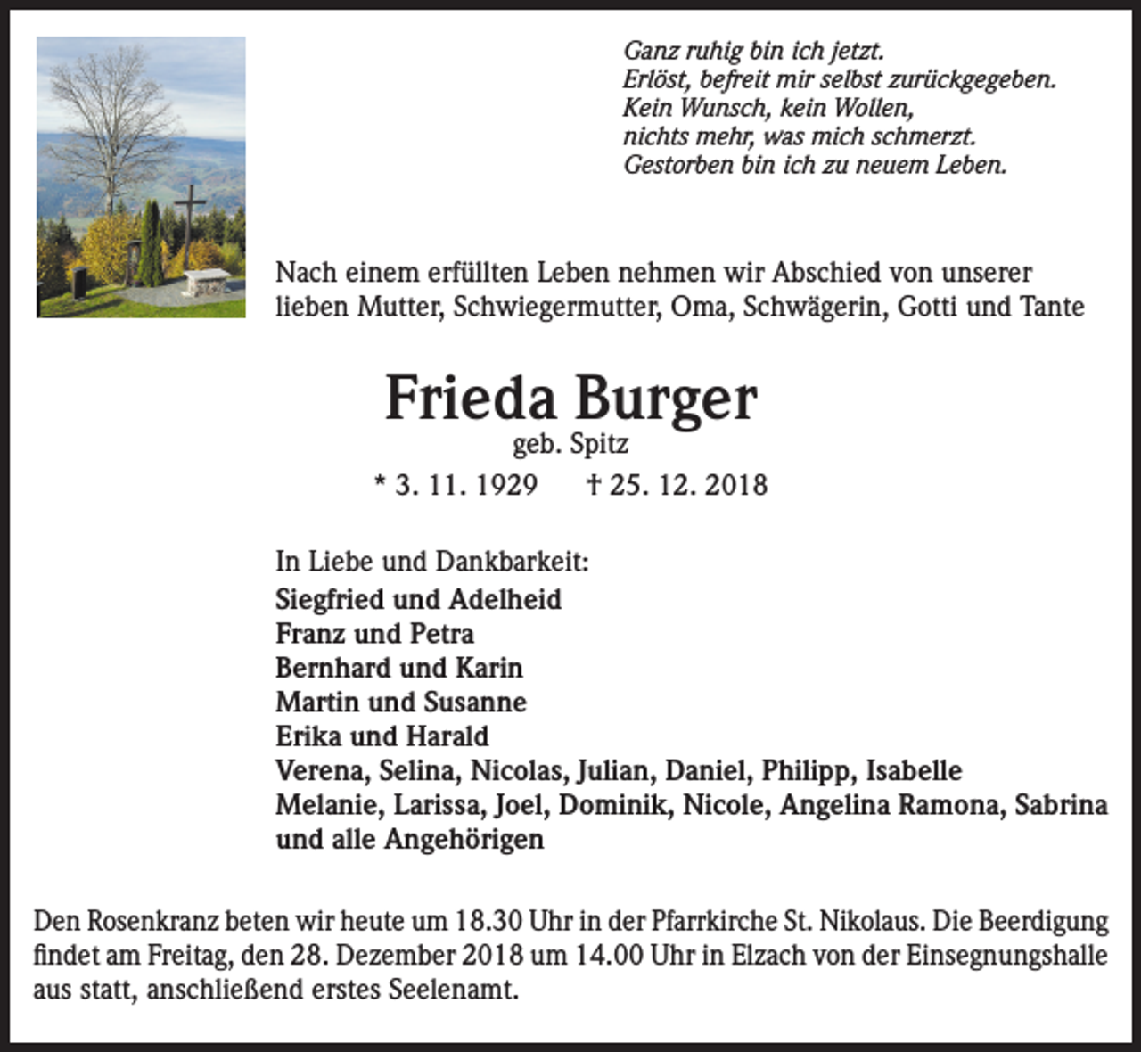 <p>Ganz ruhig bin ich jetzt.<br />Erlöst, befreit mir selbst zurückgegeben.<br />Kein Wunsch, kein Wollen,<br />nichts mehr, was mich schmerzt.<br />Gestorben bin ich zu neuem Leben.</p><p>Nach einem erfüllten Leben nehmen wir Abschied von unserer<br />lieben Mutter, Schwiegermutter, Oma, Schwägerin, Gotti und Tante</p><p>Frieda Burger</p><p>geb. Spitz<br />* 3. 11. 1929<br />† 25. 12. 2018<br />In Liebe und Dankbarkeit:<br />Siegfried und Adelheid<br />Franz und Petra<br />Bernhard und Karin<br />Martin und Susanne<br />Erika und Harald<br />Verena, Selina, Nicolas, Julian, Daniel, Philipp, Isabelle<br />Melanie, Larissa, Joel, Dominik, Nicole, Angelina Ramona, Sabrina<br />und alle Angehörigen<br />Den Rosenkranz beten wir heute um 18.30 Uhr in der Pfarrkirche St. Nikolaus. Die Beerdigung<br />findet am Freitag, den 28. Dezember 2018 um 14.00 Uhr in Elzach von der Einsegnungshalle<br />aus statt, anschließend erstes Seelenamt.</p>