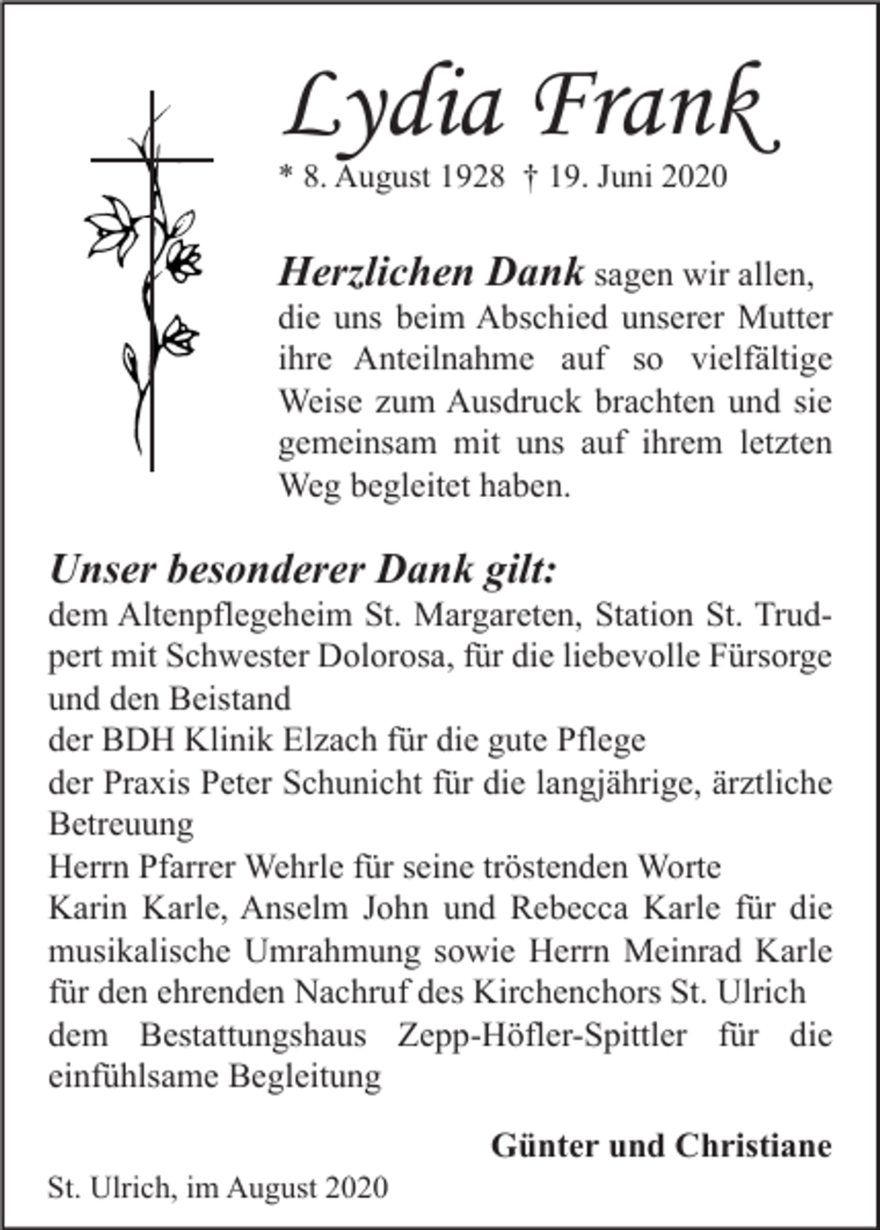 <p>Lydia Frank<br />* 8. August 1928 † 19. Juni 2020</p><p>Herzlichen Dank sagen wir allen,<br />die uns beim Abschied unserer Mutter<br />ihre Anteilnahme auf so vielfältige<br />Weise zum Ausdruck brachten und sie<br />gemeinsam mit uns auf ihrem letzten<br />Weg begleitet haben.<br />Unser besonderer Dank gilt:<br />dem Altenpflegeheim St. Margareten, Station St. Trudpert mit Schwester Dolorosa, für die liebevolle Fürsorge<br />und den Beistand<br />der BDH Klinik Elzach für die gute Pflege<br />der Praxis Peter Schunicht für die langjährige, ärztliche<br />Betreuung<br />Herrn Pfarrer Wehrle für seine tröstenden Worte<br />Karin Karle, Anselm John und Rebecca Karle für die<br />musikalische Umrahmung sowie Herrn Meinrad Karle<br />für den ehrenden Nachruf des Kirchenchors St. Ulrich<br />dem Bestattungshaus Zepp-Höfler-Spittler für die<br />einfühlsame Begleitung<br />Günter und Christiane<br />St. Ulrich, im August 2020</p>