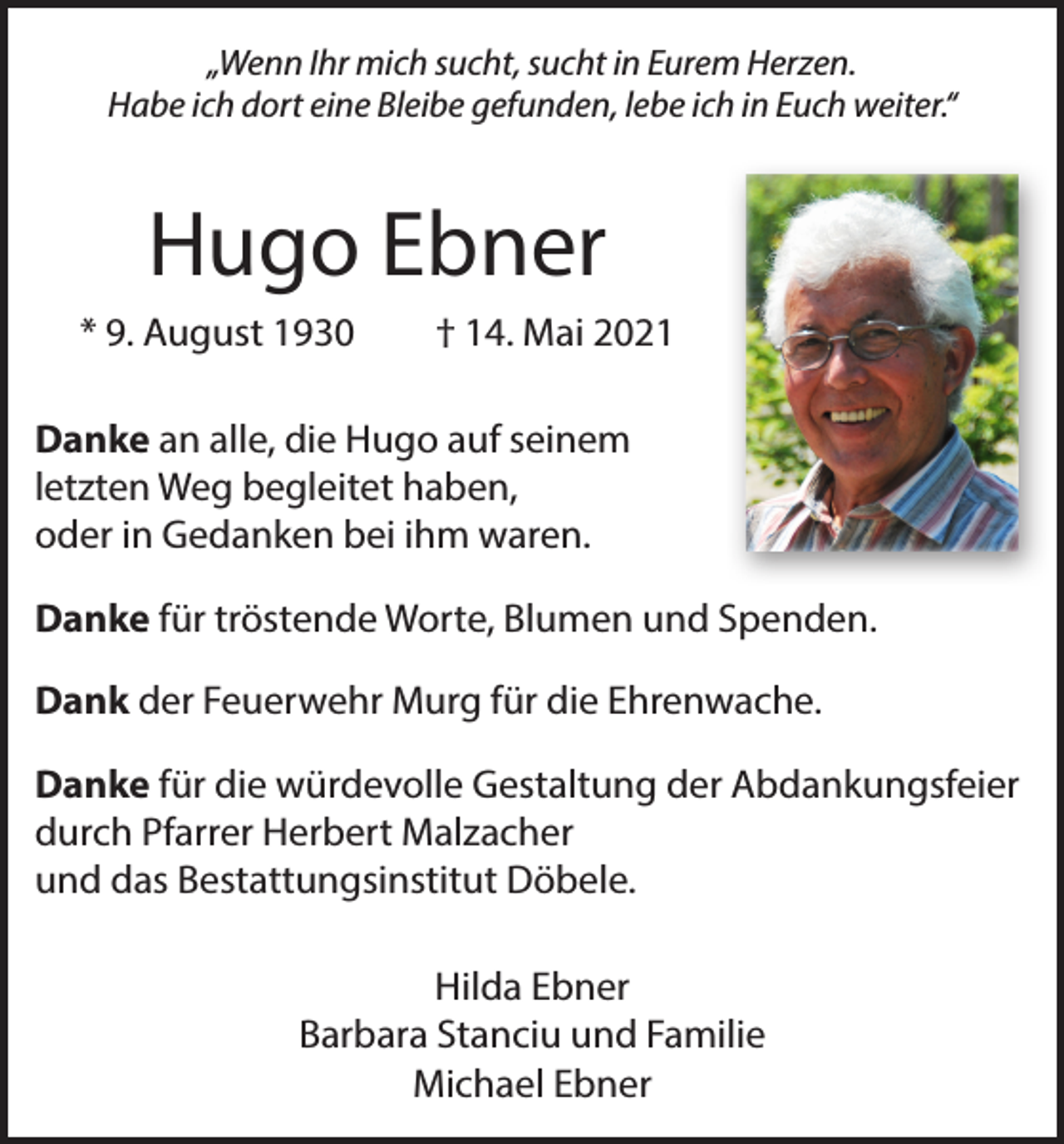 <p>„Wenn Ihr mich sucht, sucht in Eurem Herzen.<br />Habe ich dort eine Bleibe gefunden, lebe ich in Euch weiter.“</p><p>Hugo Ebner<br />* 9. August 1930 † 14. Mai 2021<br />Danke an alle, die Hugo auf seinem<br />letzten Weg begleitet haben,<br />oder in Gedanken bei ihm waren.<br />Danke für tröstende Worte, Blumen und Spenden.<br />Dank der Feuerwehr Murg für die Ehrenwache.<br />Danke für die würdevolle Gestaltung der Abdankungsfeier<br />durch Pfarrer Herbert Malzacher<br />und das Bestattungsinstitut Döbele.<br />Hilda Ebner<br />Barbara Stanciu und Familie<br />Michael Ebner</p>