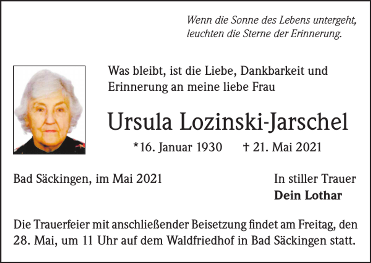 <p>Wenn die Sonne des Lebens untergeht,<br />leuchten die Sterne der Erinnerung.</p><p>Was bleibt, ist die Liebe, Dankbarkeit und<br />Erinnerung an meine liebe Frau</p><p>Ursula Lozinski-Jarschel<br />*16. Januar 1930</p><p>† 21. Mai 2021</p><p>Bad Säckingen, im Mai 2021 In stiller Trauer<br />Dein Lothar<br />Die Trauerfeier mit anschließender Beisetzung findet am Freitag, den<br />28. Mai, um 11 Uhr auf dem Waldfriedhof in Bad Säckingen statt.</p>