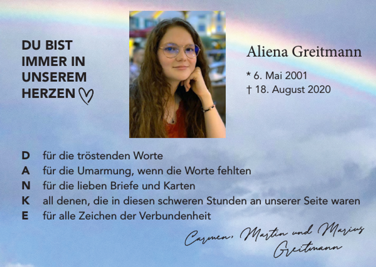 <p>DU BIST<br />IMMER IN<br />UNSEREM<br />HERZEN</p><p>D<br />A<br />N<br />K<br />E</p><p>Aliena Greitmann<br />* 6. Mai 2001<br />† 18. August 2020</p><p>für die tröstenden Worte<br />für die Umarmung, wenn die Worte fehlten<br />für die lieben Briefe und Karten<br />all denen, die in diesen schweren Stunden an unserer Seite waren<br />für alle Zeichen der Verbundenheit</p>