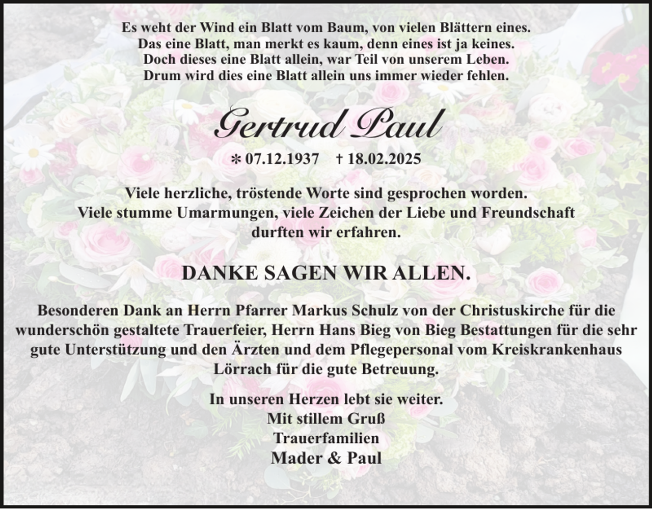 <p>Es weht der Wind ein Blatt vom Baum, von vielen Blättern eines.<br />Das eine Blatt, man merkt es kaum, denn eines ist ja keines.<br />Doch dieses eine Blatt allein, war Teil von unserem Leben.<br />Drum wird dies eine Blatt allein uns immer wieder fehlen.</p><p>Gertrud Paul<br />✽ 07.12.1937</p><p>✝ 18.02.2025</p><p>Viele herzliche, tröstende Worte sind gesprochen worden.<br />Viele stumme Umarmungen, viele Zeichen der Liebe und Freundschaft<br />durften wir erfahren.</p><p>DANKE SAGEN WIR ALLEN.<br />Besonderen Dank an Herrn Pfarrer Markus Schulz von der Christuskirche für die<br />wunderschön gestaltete Trauerfeier, Herrn Hans Bieg von Bieg Bestattungen für die sehr<br />gute Unterstützung und den Ärzten und dem Pflegepersonal vom Kreiskrankenhaus<br />Lörrach für die gute Betreuung.<br />In unseren Herzen lebt sie weiter.<br />Mit stillem Gruß<br />Trauerfamilien</p><p>Mader &amp; Paul</p>