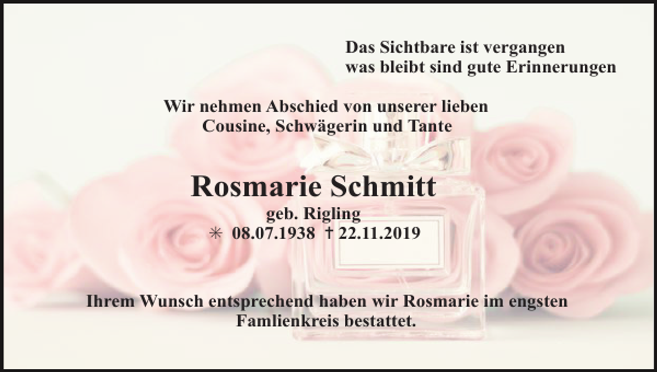 <p>Das Sichtbare ist vergangen<br />was bleibt sind gute Erinnerungen<br />Wir nehmen Abschied von unserer lieben<br />Cousine, Schwägerin und Tante</p><p>Rosmarie Schmitt<br />geb. Rigling<br />✳ 08.07.1938 ✝ 22.11.2019</p><p>Ihrem Wunsch entsprechend haben wir Rosmarie im engsten<br />Famlienkreis bestattet.</p>