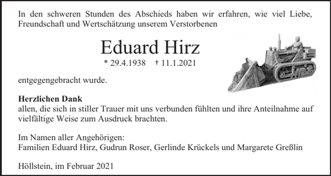 <p>In den schweren Stunden des Abschieds haben wir erfahren, wie viel Liebe,<br />Freundschaft und Wertschätzung unserem Verstorbenen</p><p>Eduard Hirz<br />* 29.4.1938</p><p>† 11.1.2021</p><p>entgegengebracht wurde.<br />Herzlichen Dank<br />allen, die sich in stiller Trauer mit uns verbunden fühlten und ihre Anteilnahme auf<br />vielfältige Weise zum Ausdruck brachten.<br />Im Namen aller Angehörigen:<br />Familien Eduard Hirz, Gudrun Roser, Gerlinde Krückels und Margarete Greßlin<br />Höllstein, im Februar 2021</p>