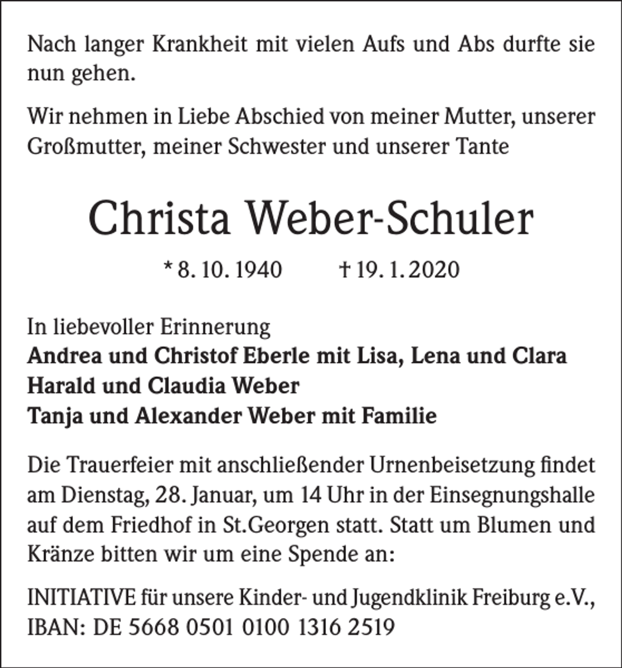 <p>Nach langer Krankheit mit vielen Aufs und Abs durfte sie<br />nun gehen.<br />Wir nehmen in Liebe Abschied von meiner Mutter, unserer<br />Großmutter, meiner Schwester und unserer Tante</p><p>Christa Weber-Schuler<br />* 8. 10. 1940</p><p>† 19. 1. 2020</p><p>In liebevoller Erinnerung<br />Andrea und Christof Eberle mit Lisa, Lena und Clara<br />Harald und Claudia Weber<br />Tanja und Alexander Weber mit Familie<br />Die Trauerfeier mit anschließender Urnenbeisetzung findet<br />am Dienstag, 28. Januar, um 14 Uhr in der ­Einsegnungshalle<br />auf dem Friedhof in St.Georgen statt. Statt um Blumen und<br />Kränze bitten wir um eine Spende an:<br />INITIATIVE für unsere Kinder- und Jugendklinik Freiburg e.V.,<br />IBAN: DE 5668 0500 1316 2519</p>