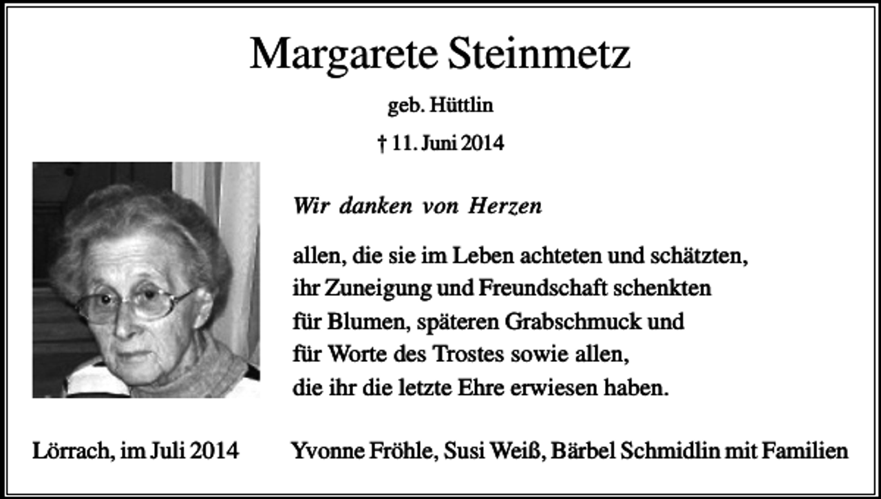<p>Margarete Steinmetz<br />geb. Hüttlin<br />† 11. Juni 2014</p><p>Wir danken von Herzen<br />allen, die sie im Leben achteten und schätzten,<br />ihr Zuneigung und Freundschaft schenkten<br />für Blumen, späteren Grabschmuck und<br />für Worte des Trostes sowie allen,<br />die ihr die letzte Ehre erwiesen haben.<br />Lörrach, im Juli 2014</p><p>Yvonne Fröhle, Susi Weiß, Bärbel Schmidlin mit Familien</p>