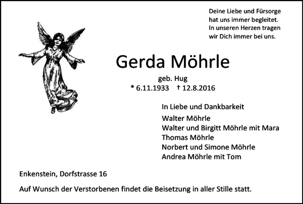 <p>Deine Liebe und Fürsorge<br />hat uns immer begleitet.<br />In unseren Herzen tragen<br />wir Dich immer bei uns.</p><p>Gerda Möhrle<br />geb. Hug<br />* 6.11.1933 † 12.8.2016<br />In Liebe und Dankbarkeit<br />Walter Möhrle<br />Walter und Birgitt Möhrle mit Mara<br />Thomas Möhrle<br />Norbert und Simone Möhrle<br />Andrea Möhrle mit Tom<br />Enkenstein, Dorfstrasse 16<br />Auf Wunsch der Verstorbenen findet die Beisetzung in aller Stille statt.</p>
