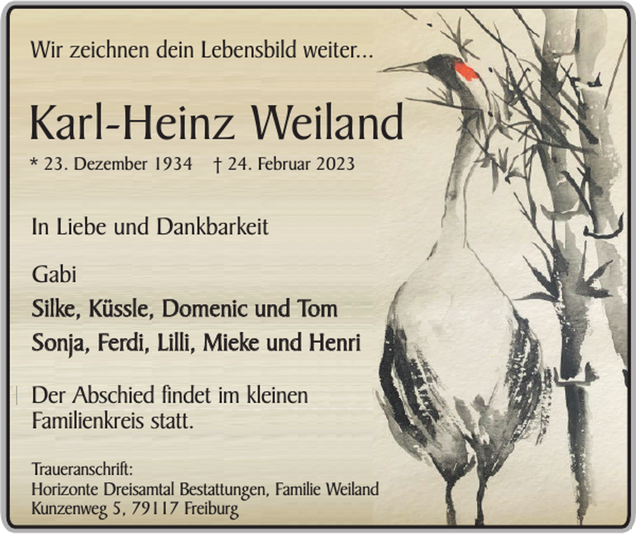 <p>Wir zeichnen dein Lebensbild weiter...</p><p>Karl-Heinz Weiland<br />* 23. Dezember 1934</p><p>† 24. Februar 2023</p><p>In Liebe und Dankbarkeit<br />Gabi<br />Silke, Küssle, Domenic und Tom<br />Sonja, Ferdi, Lilli, Mieke und Henri<br />Der Abschied findet im kleinen<br />Familienkreis statt.<br />Traueranschrift:<br />Horizonte Dreisamtal Bestattungen, Familie Weiland<br />Kunzenweg 5, 79117 Freiburg</p>
