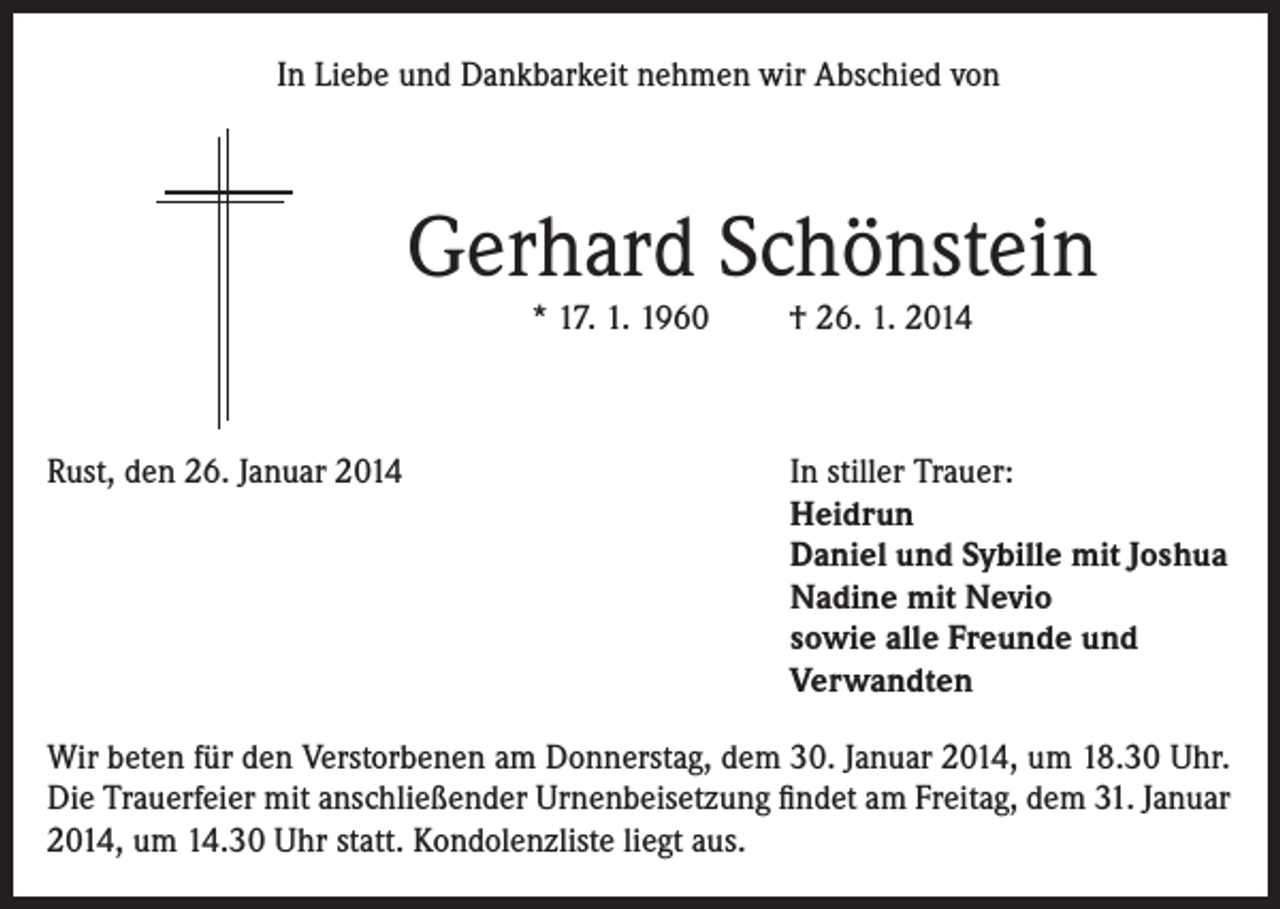 <p>In Liebe und Dankbarkeit nehmen wir Abschied von</p><p>Gerhard Schönstein<br />* 17. 1. 1960</p><p>Rust, den 26. Januar 2014</p><p>† 26. 1. 2014</p><p>In stiller Trauer:<br />Heidrun<br />Daniel und Sybille mit Joshua<br />Nadine mit Nevio<br />sowie alle Freunde und<br />Verwandten</p><p>Wir beten für den Verstorbenen am Donnerstag, dem 30. Januar 2014, um 18.30 Uhr.<br />Die Trauerfeier mit anschließender Urnenbeisetzung findet am Freitag, dem 31. Januar<br />2014, um 14.30 Uhr statt. Kondolenzliste liegt aus.</p>