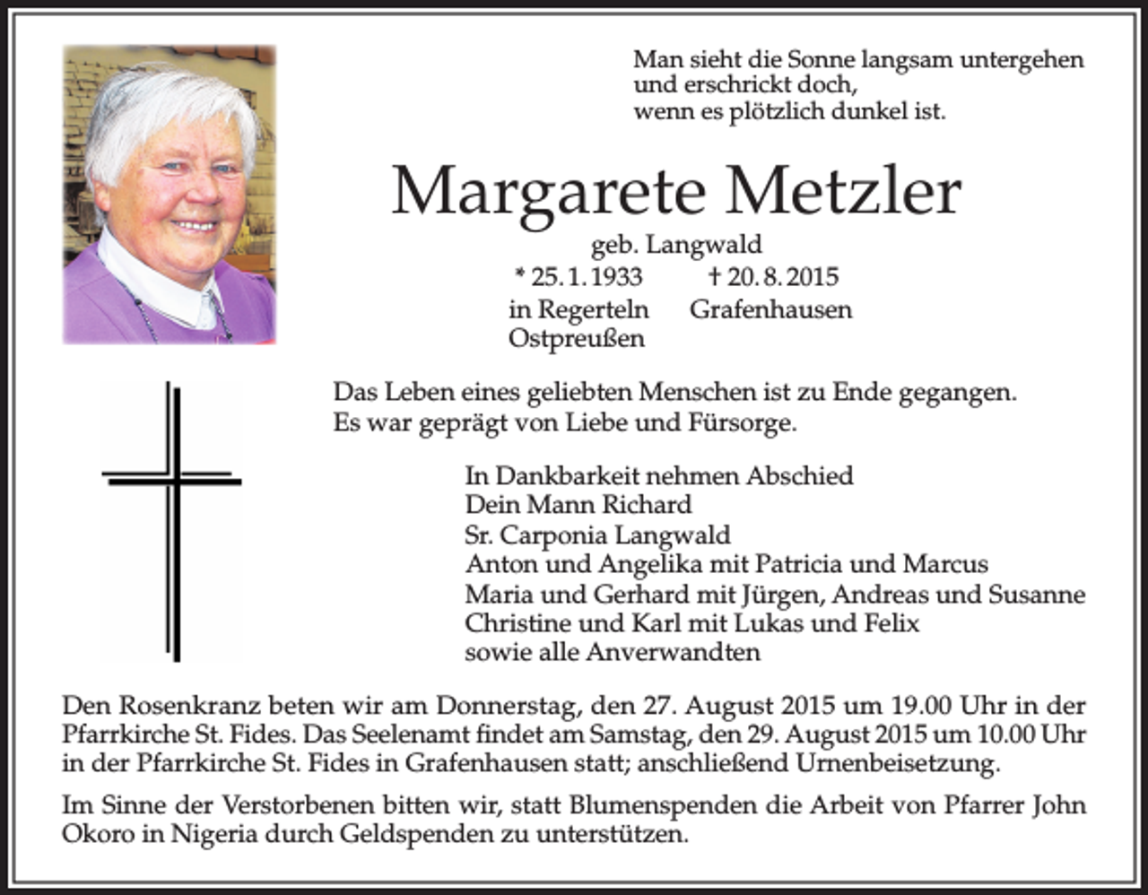 <p>Man sieht die Sonne langsam untergehen<br />und erschrickt doch,<br />wenn es plötzlich dunkel ist.</p><p>Margarete Metzler<br />geb. Langwald<br />* 25. 1. 1933<br />† 20. 8. 2015<br />in Regerteln<br />Grafenhausen<br />Ostpreußen</p><p>Das Leben eines geliebten Menschen ist zu Ende gegangen.<br />Es war geprägt von Liebe und Fürsorge.<br />In Dankbarkeit nehmen Abschied<br />Dein Mann Richard<br />Sr. Carponia Langwald<br />Anton und Angelika mit Patricia und Marcus<br />Maria und Gerhard mit Jürgen, Andreas und Susanne<br />Christine und Karl mit Lukas und Felix<br />sowie alle Anverwandten<br />Den Rosenkranz beten wir am Donnerstag, den 27. August 2015 um 19.00 Uhr in der<br />Pfarrkirche St. Fides. Das Seelenamt findet am Samstag, den 29. August 2015 um 10.00 Uhr<br />in der Pfarrkirche St. Fides in Grafenhausen statt; anschließend Urnenbeisetzung.<br />Im Sinne der Verstorbenen bitten wir, statt Blumenspenden die Arbeit von Pfarrer John<br />Okoro in Nigeria durch Geldspenden zu unterstützen.</p>