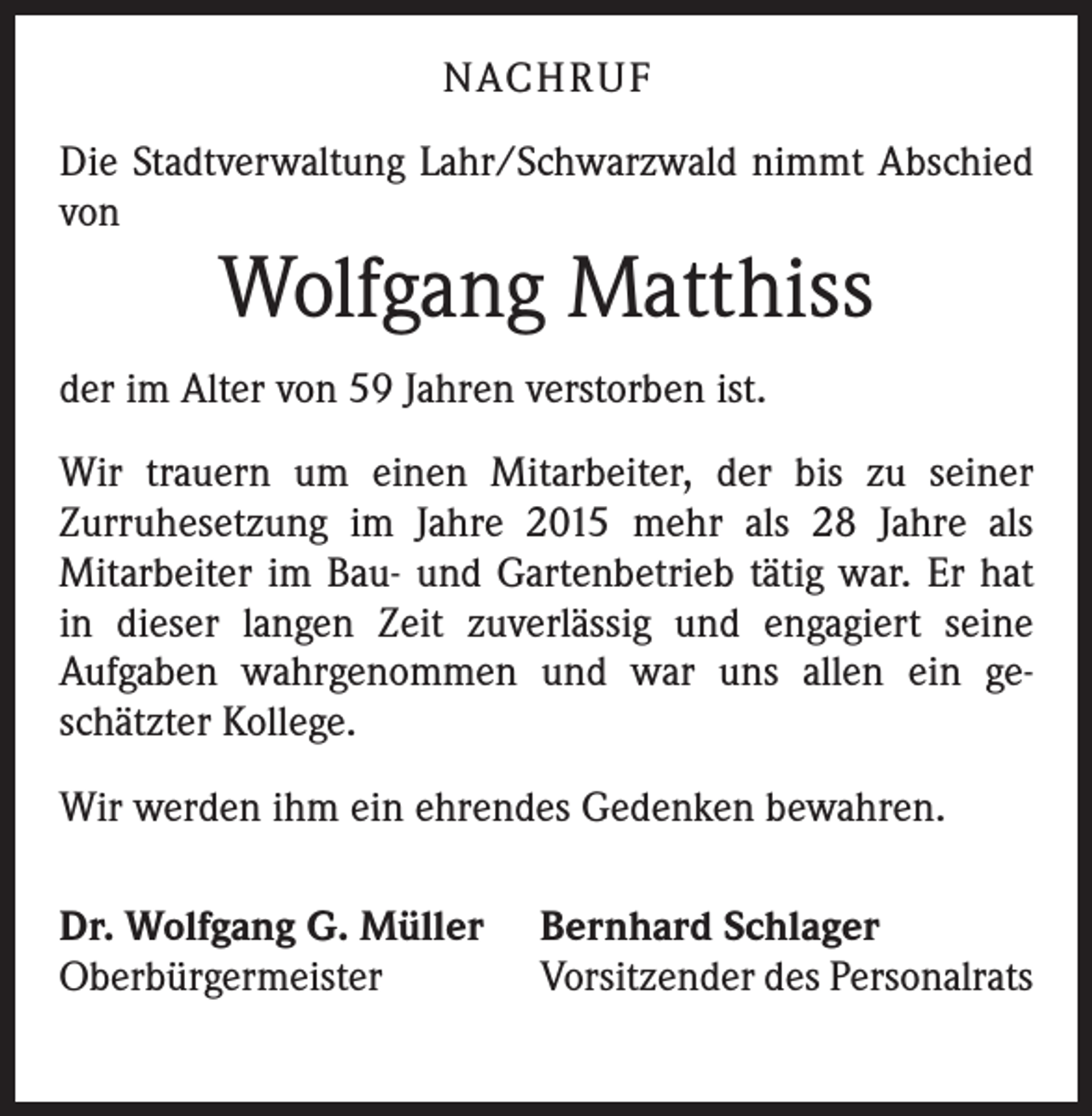 <p>NACHRUF<br />Die Stadtverwaltung Lahr/Schwarzwald nimmt Abschied<br />von</p><p>Wolfgang Matthiss</p><p>der im Alter von 59 Jahren verstorben ist.<br />Wir trauern um einen Mitarbeiter, der bis zu seiner<br />Zurruhesetzung im Jahre 2015 mehr als 28 Jahre als<br />Mitarbeiter im Bau- und Gartenbetrieb tätig war. Er hat<br />in dieser langen Zeit zuverlässig und engagiert seine<br />Aufgaben wahrgenommen und war uns allen ein ge­<br />schätzter Kollege.<br />Wir werden ihm ein ehrendes Gedenken bewahren.<br />Dr. Wolfgang G. Müller<br />Oberbürgermeister</p><p>Bernhard Schlager<br />Vorsitzender des Personalrats</p>