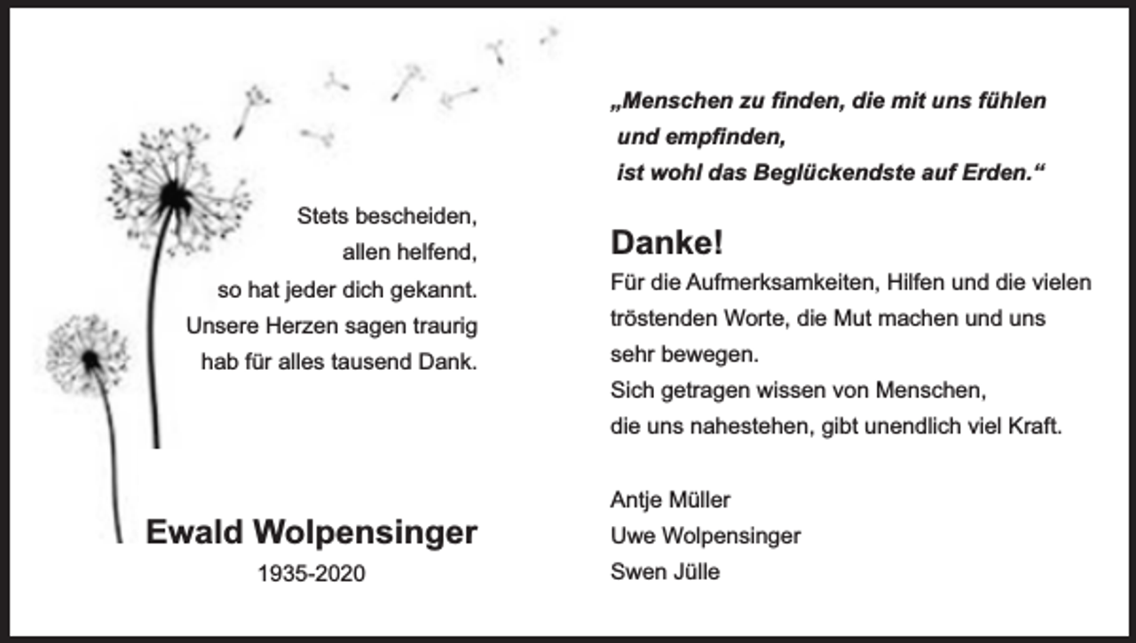 <p>„Menschen zu ﬁnden, die mit uns fühlen<br />und empﬁnden,<br />ist wohl das Beglückendste auf Erden.“<br />Stets bescheiden,<br />allen helfend,<br />so hat jeder dich gekannt.<br />Unsere Herzen sagen traurig<br />hab für alles tausend Dank.</p><p>Danke!<br />Für die Aufmerksamkeiten, Hilfen und die vielen<br />tröstenden Worte, die Mut machen und uns<br />sehr bewegen.<br />Sich getragen wissen von Menschen,<br />die uns nahestehen, gibt unendlich viel Kraft.</p><p>Ewald Wolpensinger<br />1935-2020</p><p>Antje Müller<br />Uwe Wolpensinger<br />Swen Jülle</p>