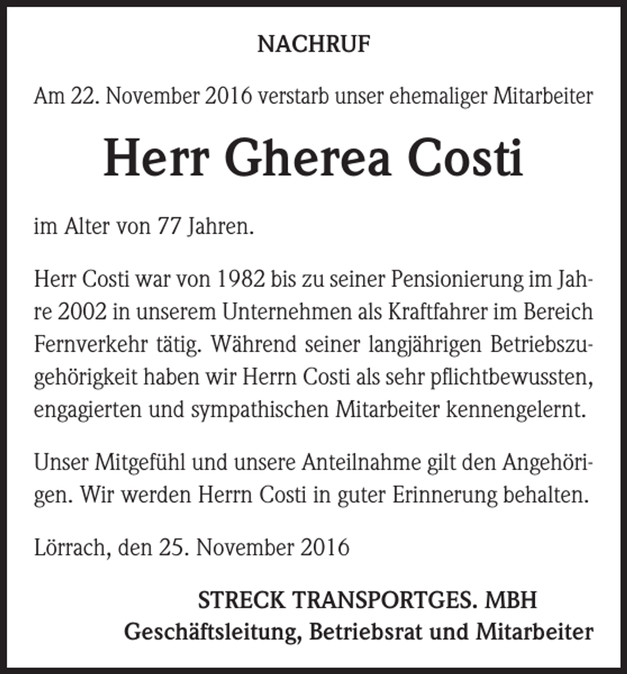 <p>NACHRUF<br />Am 22. November 2016 verstarb unser ehemaliger Mitarbeiter</p><p>Herr Gherea Costi<br />im Alter von 77 Jahren.<br />Herr Costi war von 1982 bis zu seiner Pensionierung im Jahre 2002 in unserem Unternehmen als Kraftfahrer im Bereich<br />Fernverkehr tätig. Während seiner langjährigen Betriebszugehörigkeit haben wir Herrn Costi als sehr pflichtbewussten,<br />engagierten und sympathischen Mitarbeiter kennengelernt.<br />Unser Mitgefühl und unsere Anteilnahme gilt den Angehörigen. Wir werden Herrn Costi in guter Erinnerung behalten.<br />Lörrach, den 25. November 2016</p><p>STRECK TRANSPORTGES. MBH<br />Geschäftsleitung, Betriebsrat und Mitarbeiter</p>