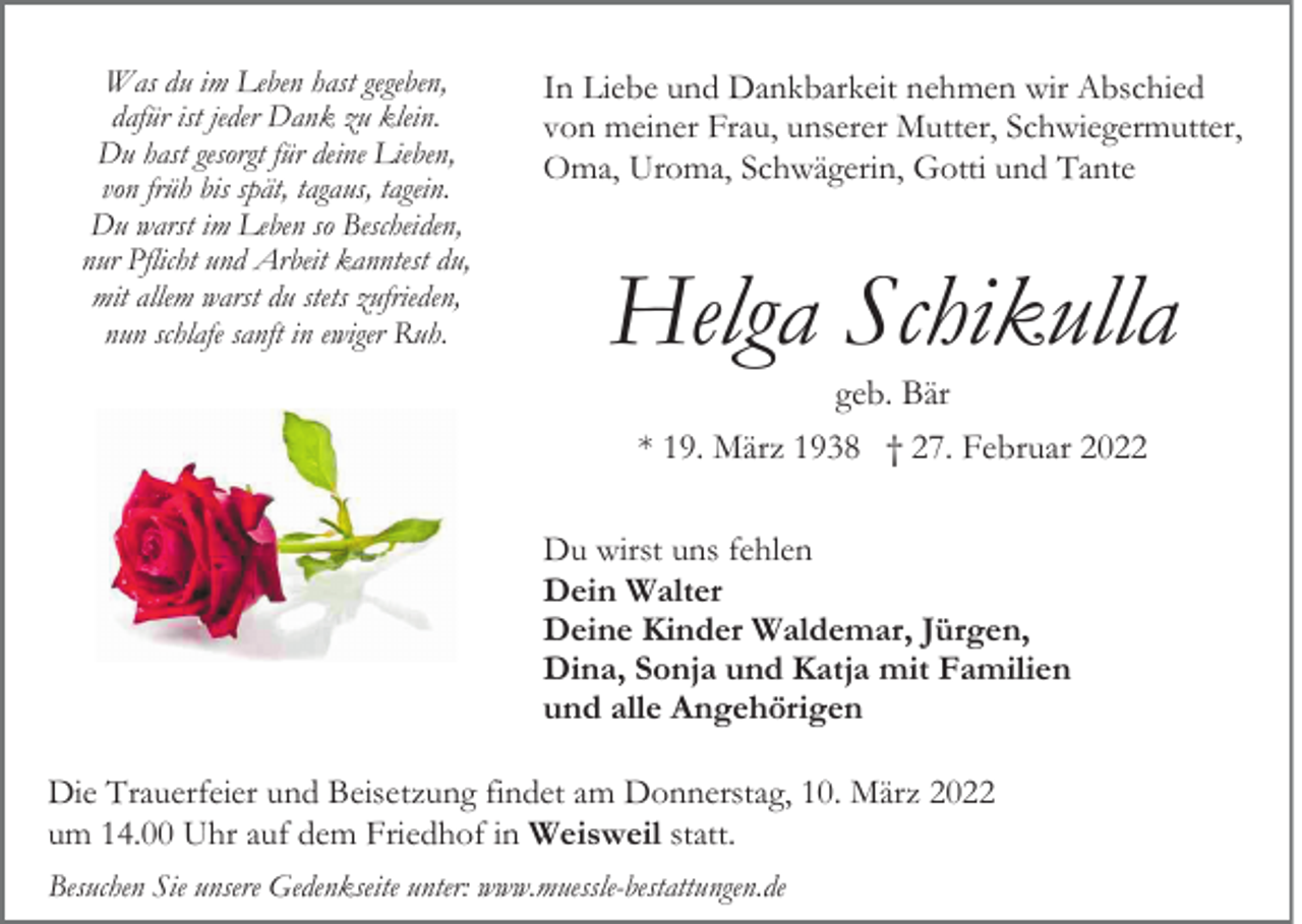 <p>Was du im Leben hast gegeben,<br />dafür ist jeder Dank zu klein.<br />Du hast gesorgt für deine Lieben,<br />von früh bis spät, tagaus, tagein.<br />Du warst im Leben so Bescheiden,<br />nur Pflicht und Arbeit kanntest du,<br />mit allem warst du stets zufrieden,<br />nun schlafe sanft in ewiger Ruh.</p><p>In Liebe und Dankbarkeit nehmen wir Abschied<br />von meiner Frau, unserer Mutter, Schwiegermutter,<br />Oma, Uroma, Schwägerin, Gotti und Tante</p><p>Helga Schikulla<br />geb. Bär<br />* 19. März 1938 † 27. Februar 2022<br />Du wirst uns fehlen<br />Dein Walter<br />Deine Kinder Waldemar, Jürgen,<br />Dina, Sonja und Katja mit Familien<br />und alle Angehörigen</p><p>Die Trauerfeier und Beisetzung findet am Donnerstag, 10. März 2022<br />um 14.00 Uhr auf dem Friedhof in Weisweil statt.<br />Besuchen Sie unsere Gedenkseite unter: www.muessle-bestattungen.de</p>