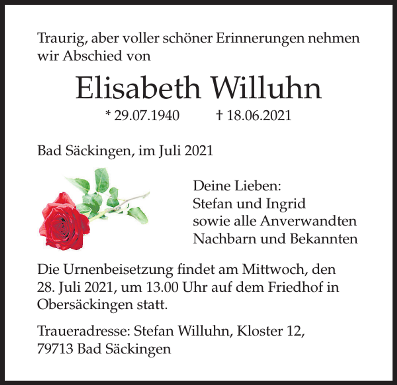 <p>Traurig, aber voller schöner Erinnerungen nehmen<br />wir Abschied von</p><p>Elisabeth Willuhn<br />* 29.07.1940</p><p>† 18.06.2021</p><p>Bad Säckingen, im Juli 2021<br />Deine Lieben:<br />Stefan und Ingrid<br />sowie alle Anverwandten<br />Nachbarn und Bekannten<br />Die Urnenbeisetzung findet am Mittwoch, den<br />28. Juli 2021, um 13.00 Uhr auf dem Friedhof in<br />Obersäckingen statt.<br />Traueradresse: Stefan Willuhn, Kloster 12,<br />79713 Bad Säckingen</p>