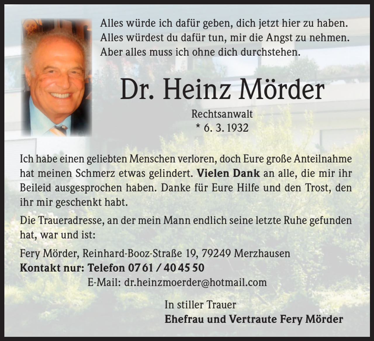 <p>Alles würde ich dafür geben, dich jetzt hier zu haben.<br />Alles würdest du dafür tun, mir die Angst zu nehmen.<br />Aber alles muss ich ohne dich durchstehen.</p><p>Dr. Heinz Mörder<br />Rechtsanwalt<br />* 6. 3. 1932</p><p>Ich habe einen geliebten Menschen verloren, doch Eure große Anteilnahme<br />hat meinen Schmerz etwas gelindert. Vielen Dank an alle, die mir ihr<br />Beileid ausgesprochen haben. Danke für Eure Hilfe und den Trost, den<br />ihr mir geschenkt habt.<br />Die Traueradresse, an der mein Mann endlich seine letzte Ruhe gefunden<br />hat, war und ist:<br />Fery Mörder, Reinhard-Booz-Straße 19, 79249 Merzhausen<br />Kontakt nur: Telefon 07 61 / 40 40<br />E-Mail: dr.heinzmoerder@hotmail.com<br />In stiller Trauer<br />Ehefrau und Vertraute Fery Mörder</p>
