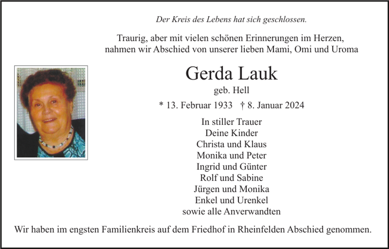 <p>Der Kreis des Lebens hat sich geschlossen.</p><p>Traurig, aber mit vielen schönen Erinnerungen im Herzen,<br />nahmen wir Abschied von unserer lieben Mami, Omi und Uroma</p><p>Gerda Lauk<br />geb. Hell<br />* 13. Februar 1933 † 8. Januar 2024<br />In stiller Trauer<br />Deine Kinder<br />Christa und Klaus<br />Monika und Peter<br />Ingrid und Günter<br />Rolf und Sabine<br />Jürgen und Monika<br />Enkel und Urenkel<br />sowie alle Anverwandten<br />Wir haben im engsten Familienkreis auf dem Friedhof in Rheinfelden Abschied genommen.</p>