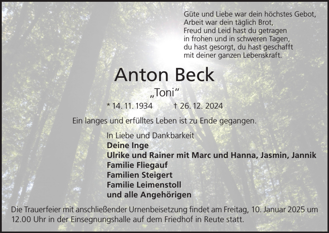 <p>Güte und Liebe war dein höchstes Gebot,<br />Arbeit war dein täglich Brot,<br />Freud und Leid hast du getragen<br />in frohen und in schweren Tagen,<br />du hast gesorgt, du hast geschafft<br />mit deiner ganzen Lebenskraft.</p><p>Anton Beck<br />„Toni“<br />* 14. 11. 1934</p><p>† 26. 12. 2024</p><p>Ein langes und erfülltes Leben ist zu Ende gegangen.<br />In Liebe und Dankbarkeit<br />Deine Inge<br />Ulrike und Rainer mit Marc und Hanna, Jasmin, Jannik<br />Familie Fliegauf<br />Familien Steigert<br />Familie Leimenstoll<br />und alle Angehörigen<br />Die Trauerfeier mit anschließender Urnenbeisetzung findet am Freitag, 10. Januar 2025 um<br />12.00 Uhr in der Einsegnungshalle auf dem Friedhof in Reute statt.</p>