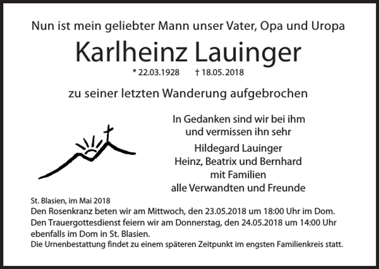 <p>Nun ist mein geliebter Mann unser Vater, Opa und Uropa</p><p>Karlheinz Lauinger<br />* 22.03.1928</p><p>† 18.05. 2018</p><p>zu seiner letzten Wanderung aufgebrochen<br />In Gedanken sind wir bei ihm<br />und vermissen ihn sehr<br />Hildegard Lauinger<br />Heinz, Beatrix und Bernhard<br />mit Familien<br />alle Verwandten und Freunde<br />St. Blasien, im Mai 2018</p><p>Den Rosenkranz beten wir am Mittwoch, den 23.05.2018 um 18:00 Uhr im Dom.<br />Den Trauergottesdienst feiern wir am Donnerstag, den 24.05.2018 um 14:00 Uhr<br />ebenfalls im Dom in St. Blasien.<br />Die Urnenbestattung findet zu einem späteren Zeitpunkt im engsten Familienkreis statt.</p>