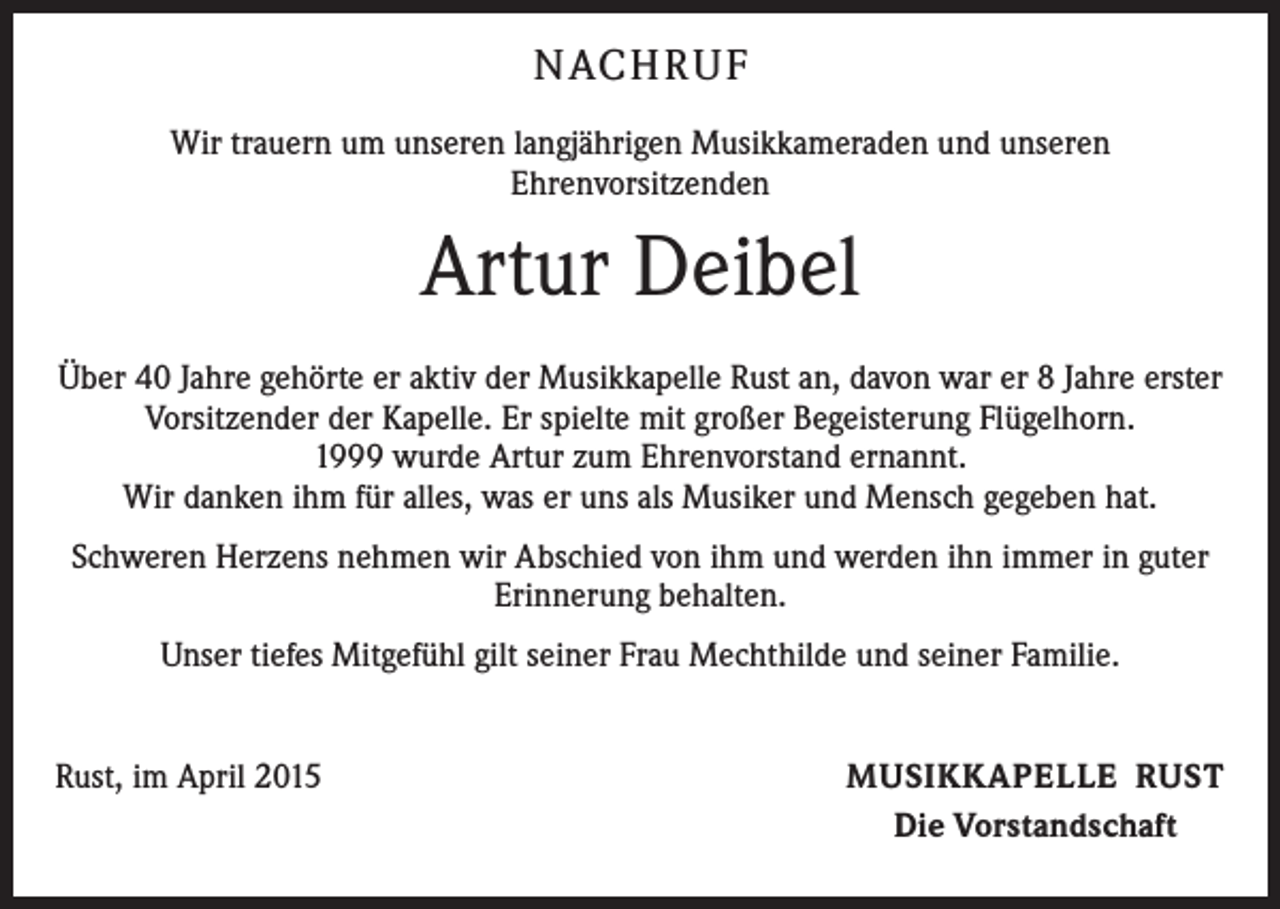 <p>NACH R U F<br />Wir trauern um unseren langjährigen Musikkameraden und unseren<br />Ehrenvorsitzenden</p><p>Artur Deibel<br />Über 40 Jahre gehörte er aktiv der Musikkapelle Rust an, davon war er 8 Jahre erster<br />Vorsitzender der Kapelle. Er spielte mit großer Begeisterung Flügelhorn.<br />1999 wurde Artur zum Ehrenvorstand ernannt.<br />Wir danken ihm für alles, was er uns als Musiker und Mensch gegeben hat.<br />Schweren Herzens nehmen wir Abschied von ihm und werden ihn immer in guter<br />Erinnerung behalten.<br />Unser tiefes Mitgefühl gilt seiner Frau Mechthilde und seiner Familie.<br />Rust, im April 2015</p><p>MUSIKKAPELLE RUST<br />Die Vorstandschaft</p>