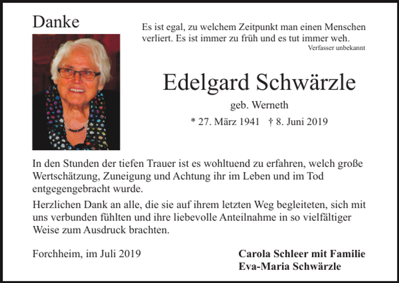 <p>Danke</p><p>Es ist egal, zu welchem Zeitpunkt man einen Menschen<br />verliert. Es ist immer zu früh und es tut immer weh.<br />Verfasser unbekannt</p><p>Edelgard Schwärzle<br />geb. Werneth<br />* 27. März 1941 † 8. Juni 2019</p><p>In den Stunden der tiefen Trauer ist es wohltuend zu erfahren, welch große<br />Wertschätzung, Zuneigung und Achtung ihr im Leben und im Tod<br />entgegengebracht wurde.<br />Herzlichen Dank an alle, die sie auf ihrem letzten Weg begleiteten, sich mit<br />uns verbunden fühlten und ihre liebevolle Anteilnahme in so vielfältiger<br />Weise zum Ausdruck brachten.<br />Forchheim, im Juli 2019</p><p>Carola Schleer mit Familie<br />Eva-Maria Schwärzle</p>
