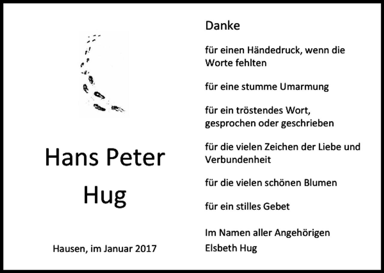 <p>Danke<br />für einen Händedruck, wenn die<br />Worte fehlten<br />für eine stumme Umarmung<br />für ein tröstendes Wort,<br />gesprochen oder geschrieben</p><p>Hans Peter<br />Hug<br />Hausen, im Januar 2017</p><p>für die vielen Zeichen der Liebe und<br />Verbundenheit<br />für die vielen schönen Blumen<br />für ein stilles Gebet<br />Im Namen aller Angehörigen<br />Elsbeth Hug</p>