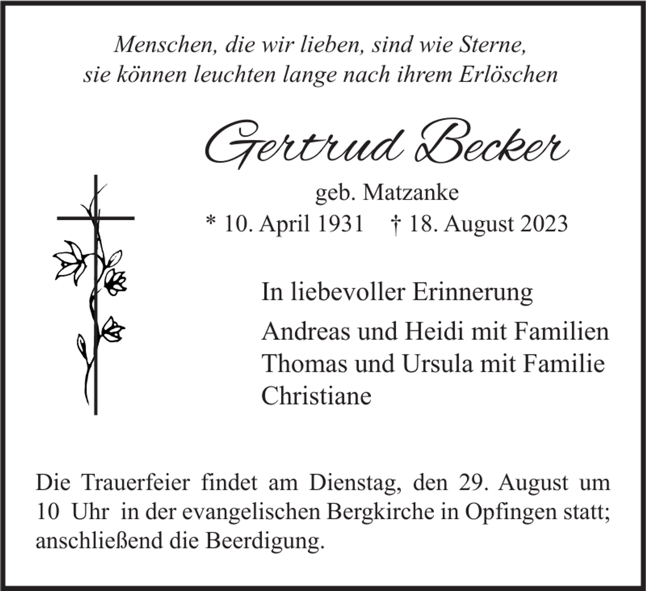 <p>Menschen, die wir lieben, sind wie Sterne,<br />sie können leuchten lange nach ihrem Erlöschen</p><p>Gertrud Becker</p><p>geb. Matzanke<br />* 10. April 1931 † 18. August 2023</p><p>In liebevoller Erinnerung<br />Andreas und Heidi mit Familien<br />Thomas und Ursula mit Familie<br />Christiane<br />Die Trauerfeier findet am Dienstag, den 29. August um<br />10 Uhr in der evangelischen Bergkirche in Opfingen statt;<br />anschließend die Beerdigung.</p>