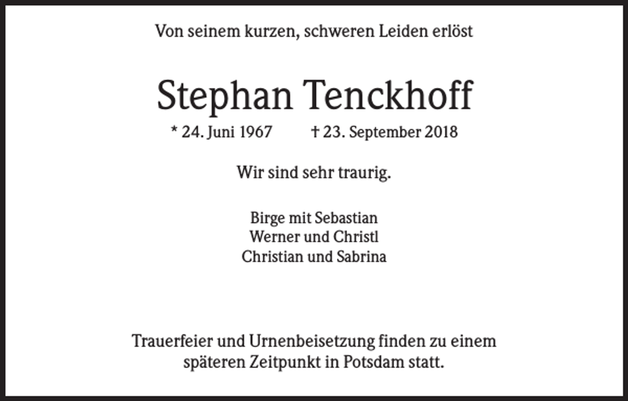 <p>Von seinem kurzen, schweren Leiden erlöst</p><p>Stephan Tenckhoff<br />* 24. Juni 1967</p><p>† 23. September 2018</p><p>Wir sind sehr traurig.<br />Birge mit Sebastian<br />Werner und Christl<br />Christian und Sabrina</p><p>Trauerfeier und Urnenbeisetzung finden zu einem<br />späteren Zeitpunkt in Potsdam statt.</p>