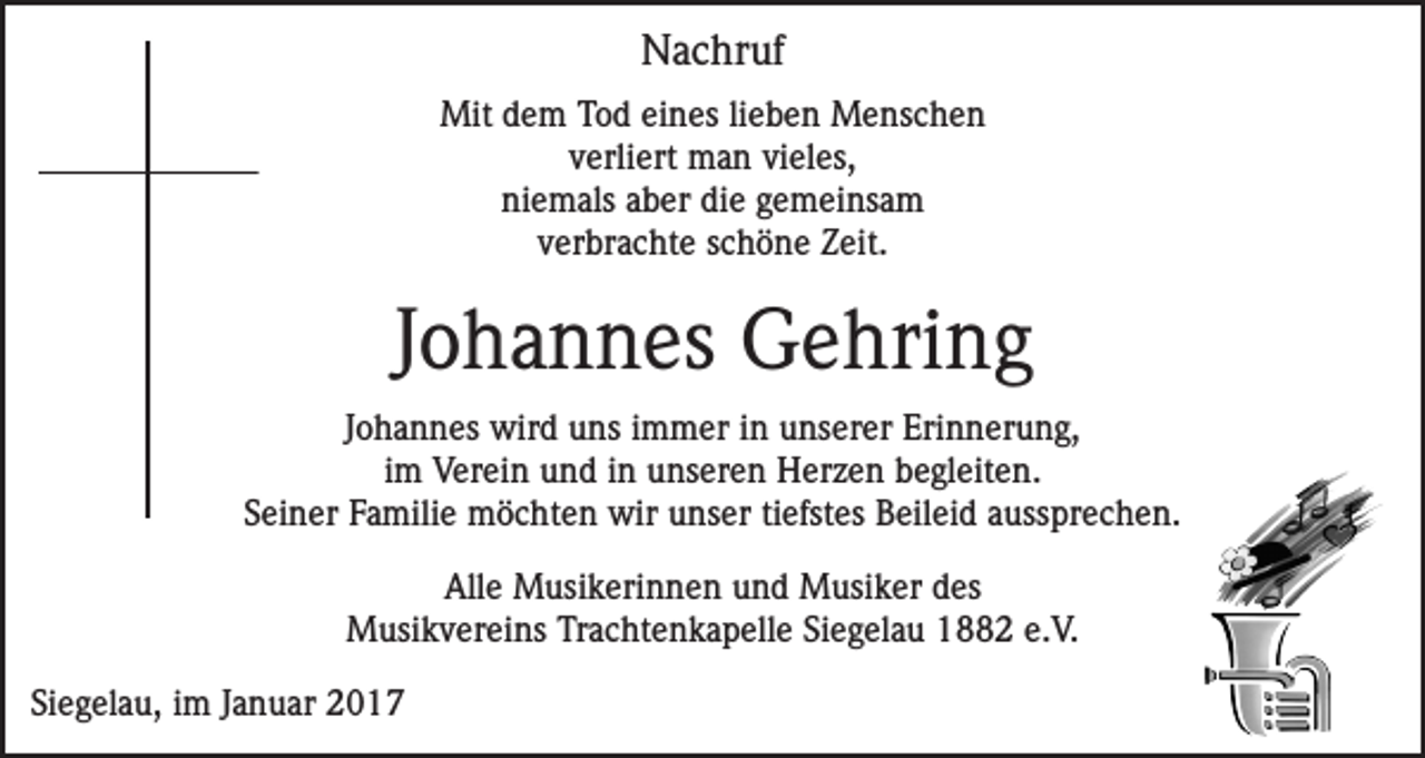 <p>Nachruf<br />Mit dem Tod eines lieben Menschen<br />verliert man vieles,<br />niemals aber die gemeinsam<br />verbrachte schöne Zeit.</p><p>Johannes Gehring<br />Johannes wird uns immer in unserer Erinnerung,<br />im Verein und in unseren Herzen begleiten.<br />Seiner Familie möchten wir unser tiefstes Beileid aussprechen.<br />Alle Musikerinnen und Musiker des<br />Musikvereins Trachtenkapelle Siegelau 1882 e.V.<br />Siegelau, im Januar 2017</p>