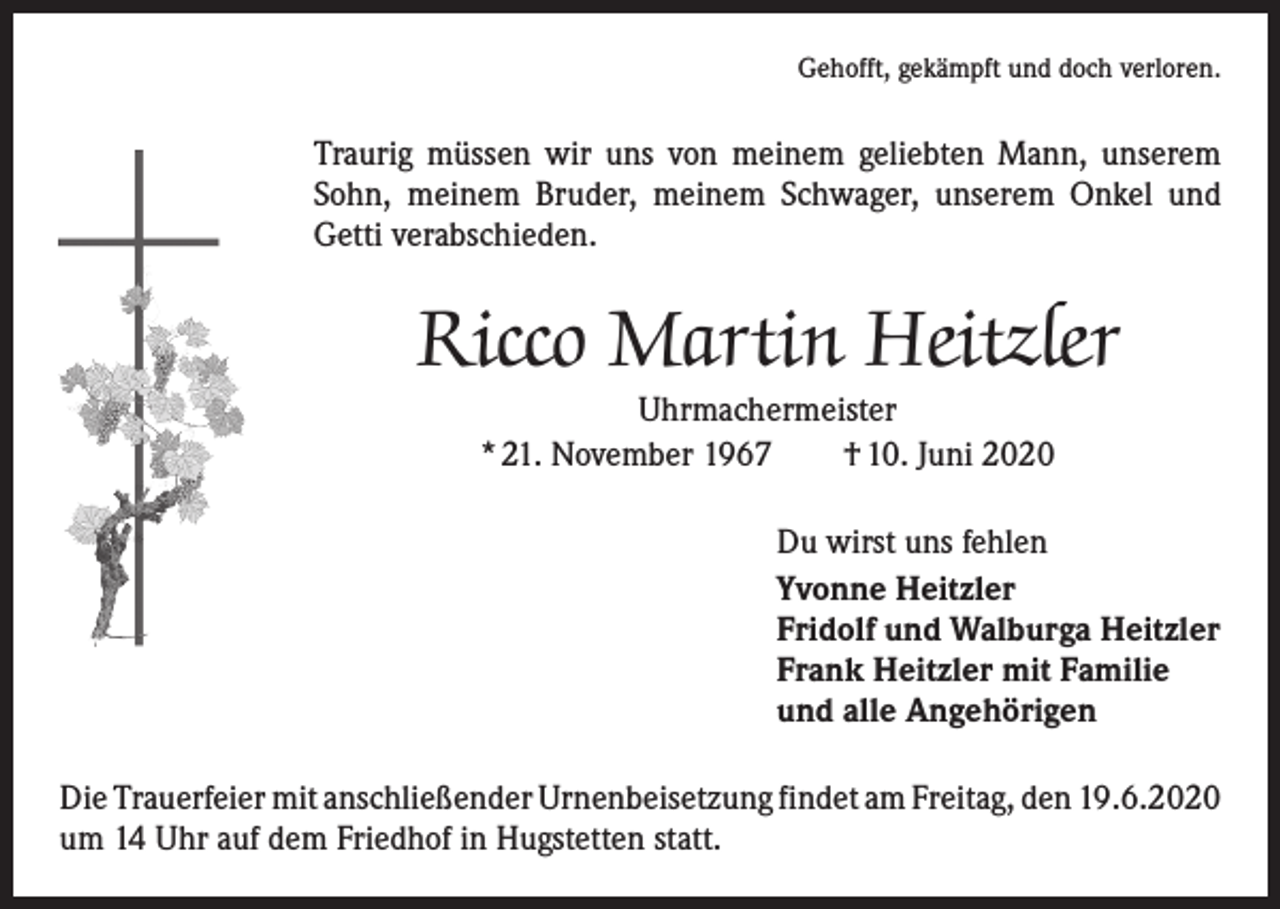 <p>Gehofft, gekämpft und doch verloren.</p><p>Traurig müssen wir uns von meinem geliebten Mann, unserem<br />Sohn, meinem Bruder, meinem Schwager, unserem Onkel und<br />Getti verabschieden.</p><p>Ricco Martin Heitzler<br />Uhrmachermeister<br />* 21. November 1967 † 10. Juni 2020</p><p>Du wirst uns fehlen<br />Yvonne Heitzler<br />Fridolf und Walburga Heitzler<br />Frank Heitzler mit Familie<br />und alle Angehörigen<br />Die Trauerfeier mit anschließender Urnenbeisetzung findet am Freitag, den 19.6.2020<br />um 14 Uhr auf dem Friedhof in Hugstetten statt.</p>