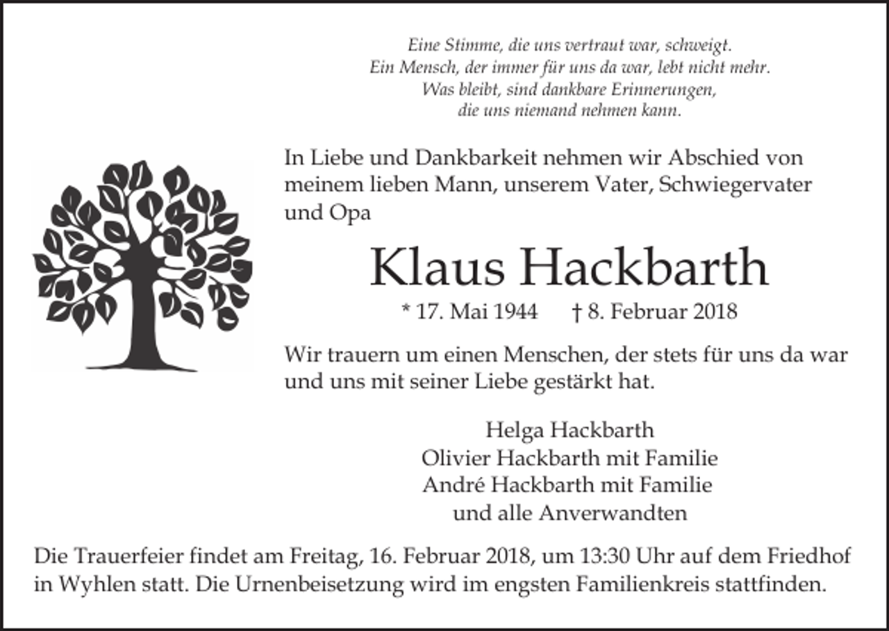 <p>Ei<br />ne Sti<br />m me, die<br />ns ver<br />tr a ut war,<br />w ar, schweigt.<br />s c h wei gt.<br />Eine<br />Stimme,<br />die uuns<br />vertraut<br />Ei n Mensch,<br />Me ns c h, der<br />m mer f für<br />ür uuns<br />ns dda<br />a war,<br />w ar, lelebt<br />bt ni<br />c ht me<br />hr.<br />Ein<br />deri immer<br />nicht<br />mehr.<br />bleibt,<br />WWas<br />as blei<br />bt, sisind<br />n d d adankbare<br />n k b are Erinnerungen,<br />Eri n ner u n ge n,<br />die<br />u ns niemand<br />nie m a n d nehmen<br />ne h me n kann.<br />k a n n.<br />die uns</p><p>IInn Liebe<br />Li e b e und<br />u n d Dankbarkeit<br />D a n k b ar keit nehmen<br />n e h m e n wir<br />wir Abschied<br />A b s c hi e d von<br />von<br />mmeinem<br />ei n e m lilieben<br />e b e n Mann,<br />M a n n, uunserem<br />n s er e m Vater,<br />V at er, SSchwiegervater<br />c h wi e g er v at er<br />uund<br />n d Opa<br />O pa</p><p>Klaus<br />Kl<br />a u s Hackbarth<br />H a c k b art h<br />* 17.<br />1 7. Mai<br />M ai</p><p>†† 8.<br />8. Februar<br />F e br u ar 22</p><p>Wir<br />a u er n u um<br />m eieinen<br />n e n MMenschen,<br />e n s c h e n, der<br />d er st<br />et s ffür<br />ür uns<br />u n s da<br />d a war<br />w ar<br />Wirtrtrauern<br />stets<br />uund<br />n d uuns<br />n s mit<br />mit sseiner<br />ei n er Li<br />e b e gestärkt<br />g e st är kt hat.<br />h at.<br />Liebe<br />Helga<br />H el g a HHackbarth<br />a c k b art h<br />Oli vi er Hackbarth<br />H a c k b art h mit<br />mit Familie<br />F a mili e<br />Olivier<br />AAndré<br />n dr é Hackbarth<br />H a c k b art h mit<br />mit FFamilie<br />a mili e<br />alle<br />uund<br />n d all<br />e Anverwandten<br />A n v er w a n dt e n<br />Di e Tr<br />Die<br />Trauerfeier<br />a u erf ei er fifindet<br />n d et aam<br />m FrFreitag,<br />eit a g, 6.<br />6. F Februar<br />e br u ar 018,<br />0 1 8, um<br />u m 113:30<br />3: 3 0 Uhr<br />U hr aauf<br />uf dem<br />d e m Friedhof<br />Fri e d h of<br />iinn Wyhlen<br />W y hl e n statt.<br />st att. Die<br />Di e Urnenbeisetzung<br />Urn e n b ei s et z u n g wird<br />wir d iim<br />m engsten<br />e n g st e n Familienkreis<br />F a mili e n kr ei s st<br />attfi n d e n.<br />stattfinden.</p>