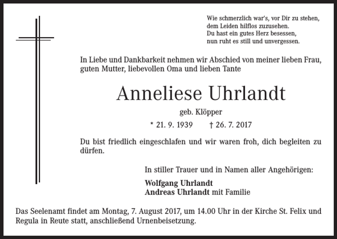 <p>Wie schmerzlich war‘s, vor Dir zu stehen,<br />dem Leiden hilflos zuzusehen.<br />Du hast ein gutes Herz besessen,<br />nun ruht es still und unvergessen.</p><p>In Liebe und Dankbarkeit nehmen wir Abschied von meiner lieben Frau,<br />guten Mutter, liebevollen Oma und lieben Tante</p><p>Anneliese Uhrlandt<br />geb. Klöpper<br />* 21. 9. 1939 † 26. 7. 2017<br />Du bist friedlich eingeschlafen und wir waren froh, dich begleiten zu<br />dürfen.<br />In stiller Trauer und in Namen aller Angehörigen:<br />Wolfgang Uhrlandt<br />Andreas Uhrlandt mit Familie<br />Das Seelenamt findet am Montag, 7. August 2017, um 14.00 Uhr in der Kirche St. Felix und<br />Regula in Reute statt, anschließend Urnenbeisetzung.</p>