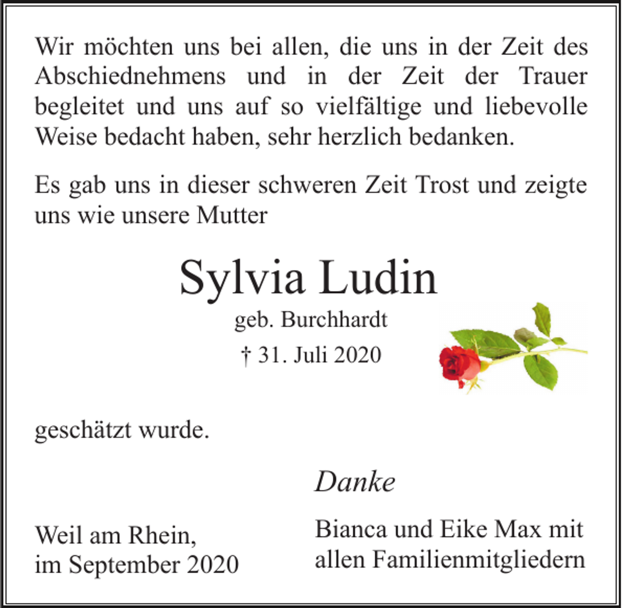 <p>Wir möchten uns bei allen, die uns in der Zeit des<br />Abschiednehmens und in der Zeit der Trauer<br />begleitet und uns auf so vielfältige und liebevolle<br />Weise bedacht haben, sehr herzlich bedanken.<br />Es gab uns in dieser schweren Zeit Trost und zeigte<br />uns wie unsere Mutter</p><p>Sylvia Ludin<br />geb. Burchhardt<br />† 31. Juli 2020</p><p>geschätzt wurde.</p><p>Danke<br />Weil am Rhein,<br />im September 2020</p><p>Bianca und Eike Max mit<br />allen Familienmitgliedern</p>
