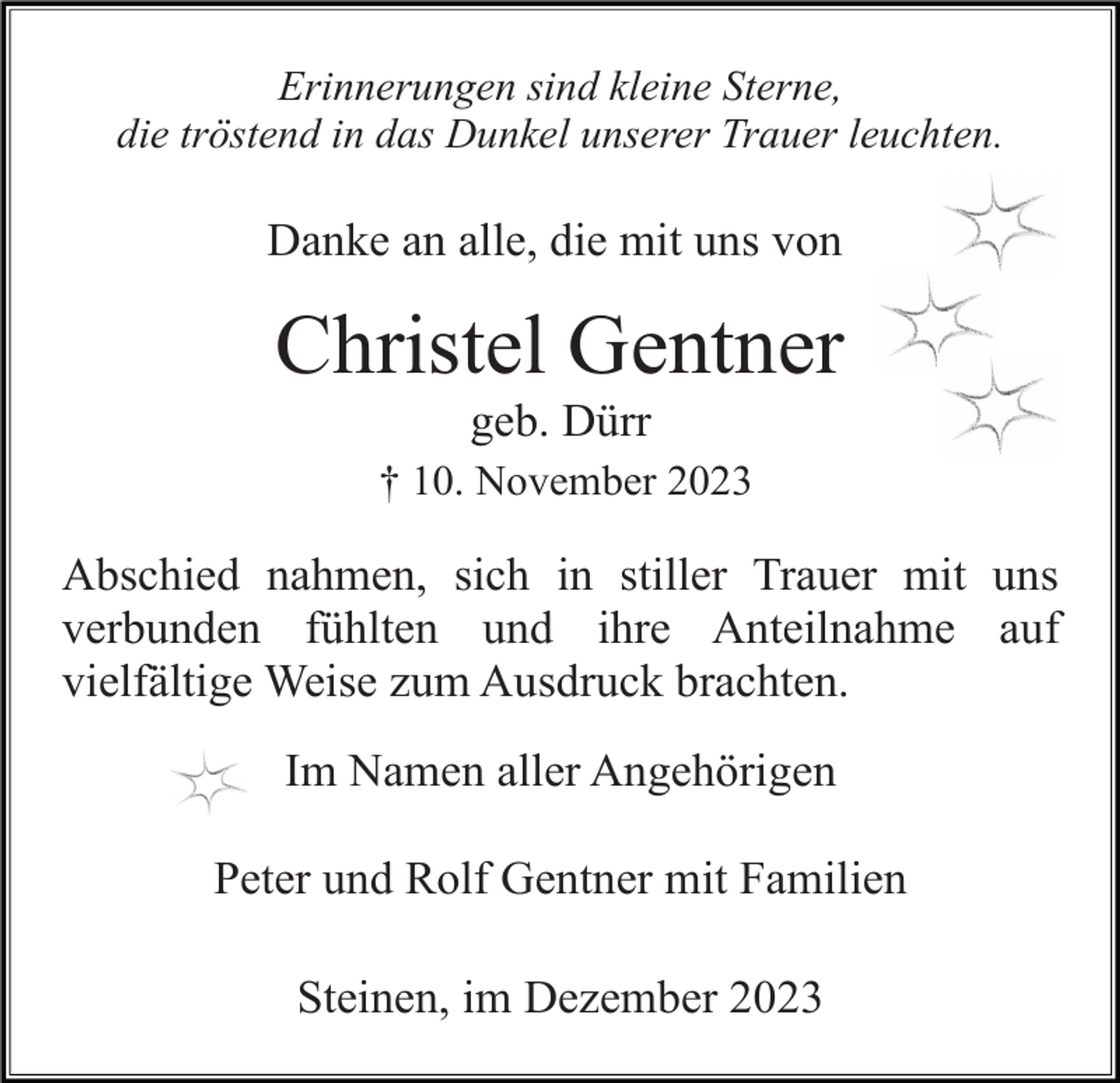 <p>Erinnerungen sind kleine Sterne,<br />die tröstend in das Dunkel unserer Trauer leuchten.</p><p>Danke an alle, die mit uns von</p><p>Christel Gentner<br />geb. Dürr<br />† 10. November 2023</p><p>Abschied nahmen, sich in stiller Trauer mit uns<br />verbunden fühlten und ihre Anteilnahme auf<br />vielfältige Weise zum Ausdruck brachten.<br />Im Namen aller Angehörigen<br />Peter und Rolf Gentner mit Familien<br />Steinen, im Dezember 2023</p>