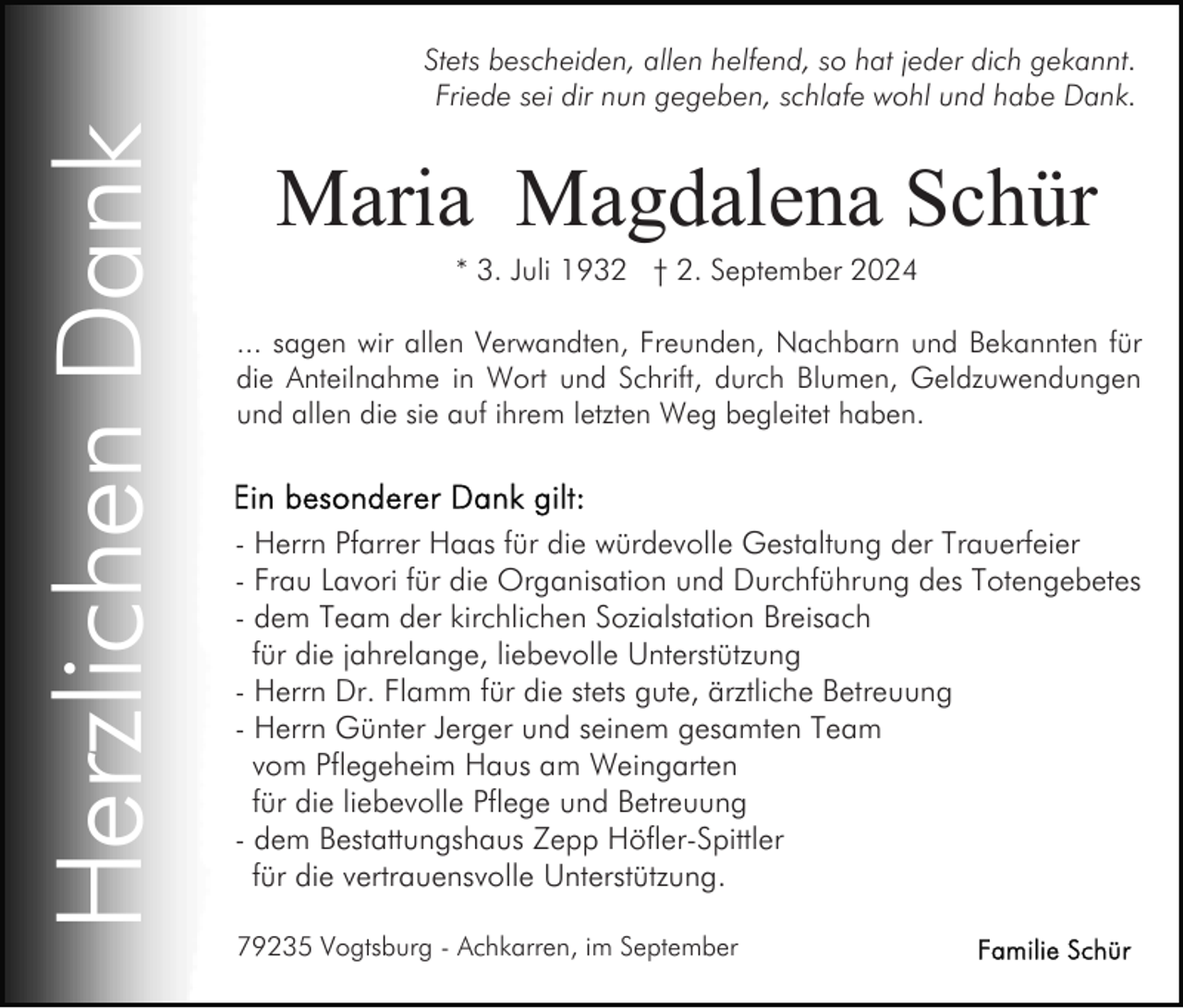 <p>Herzlichen Dank</p><p>Stets bescheiden, allen helfend, so hat jeder dich gekannt.<br />Friede sei dir nun gegeben, schlafe wohl und habe Dank.</p><p>Maria Magdalena Schür<br />* 3. Juli 1932 † 2. September 2024<br />... sagen wir allen Verwandten, Freunden, Nachbarn und Bekannten für<br />die Anteilnahme in Wort und Schrift, durch Blumen, Geldzuwendungen<br />und allen die sie auf ihrem letzten Weg begleitet haben.</p><p>- Herrn Pfarrer Haas für die würdevolle Gestaltung der Trauerfeier<br />- Frau Lavori für die Organisation und Durchführung des Totengebetes<br />- dem Team der kirchlichen Sozialstation Breisach<br />für die jahrelange, liebevolle Unterstützung<br />- Herrn Dr. Flamm für die stets gute, ärztliche Betreuung<br />- Herrn Günter Jerger und seinem gesamten Team<br />vom Pflegeheim Haus am Weingarten<br />für die liebevolle Pflege und Betreuung<br />- dem Bestattungshaus Zepp Höfler-Spittler<br />für die vertrauensvolle Unterstützung.<br />79235 Vogtsburg - Achkarren, im September</p>