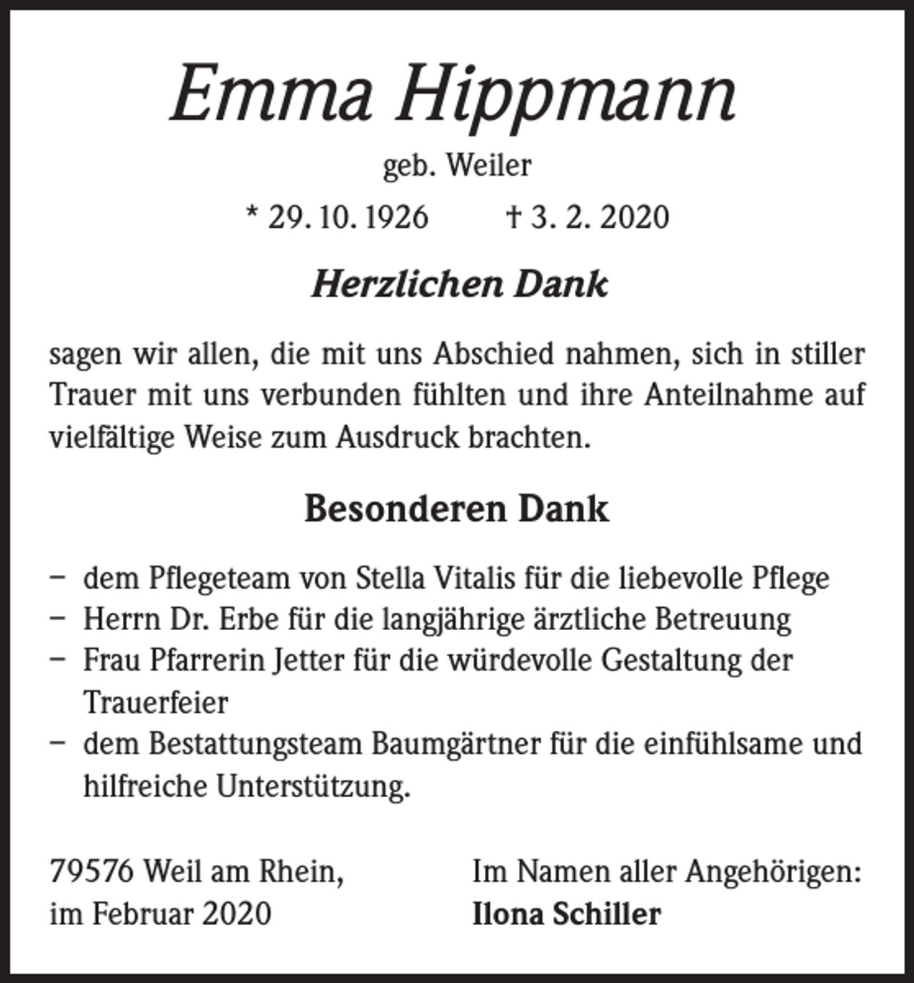 <p>Emma Hippmann<br />geb. Weiler<br />* 29. 10. 1926<br />† 3. 2. 2020</p><p>Herzlichen Dank<br />sagen wir allen, die mit uns Abschied nahmen, sich in stiller<br />Trauer mit uns verbunden fühlten und ihre Anteilnahme auf<br />vielfältige Weise zum Ausdruck brachten.</p><p>Besonderen Dank<br />– dem Pflegeteam von Stella Vitalis für die liebevolle Pflege<br />– Herrn Dr. Erbe für die langjährige ärztliche Betreuung<br />– Frau Pfarrerin Jetter für die würdevolle Gestaltung der<br />Trauerfeier<br />– dem Bestattungsteam Baumgärtner für die einfühlsame und<br />hilfreiche Unterstützung.<br />79576 Weil am Rhein,<br />im Februar 2020</p><p>Im Namen aller Angehörigen:<br />Ilona Schiller</p>