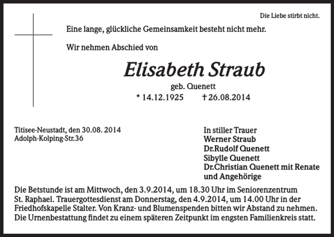 <p>Die Liebe stirbt nicht.</p><p>Eine lange, glückliche Gemeinsamkeit besteht nicht mehr.<br />Wir nehmen Abschied von</p><p>Elisabeth Straub<br />geb. Quenett<br />* 14.12.1925<br />† 26.08.2014</p><p>Titisee-Neustadt, den 30.08. 2014<br />Adolph-Kolping-Str.36</p><p>In stiller Trauer<br />Werner Straub<br />Dr.Rudolf Quenett<br />Sibylle Quenett<br />Dr.Christian Quenett mit Renate<br />und Angehörige</p><p>Die Betstunde ist am Mittwoch, den 3.9.2014, um 18.30 Uhr im Seniorenzentrum<br />St. Raphael. Trauergottesdienst am Donnerstag, den 4.9.2014, um 14.00 Uhr in der<br />Friedhofskapelle Stalter. Von Kranz- und Blumenspenden bitten wir Abstand zu nehmen.<br />Die Urnenbestattung findet zu einem späteren Zeitpunkt im engsten Familienkreis statt.</p>