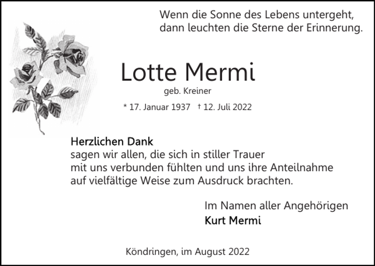 <p>Wenn die Sonne des Lebens untergeht,<br />dann leuchten die Sterne der Erinnerung.</p><p>Lotte Mermi<br />geb. Kreiner</p><p>* 17. Januar 1937 † 12. Juli 2022</p><p>sagen wir allen, die sich in stiller Trauer<br />mit uns verbunden fühlten und uns ihre Anteilnahme<br />auf vielfältige Weise zum Ausdruck brachten.<br />Im Namen aller Angehörigen</p><p>Köndringen, im August 2022</p>