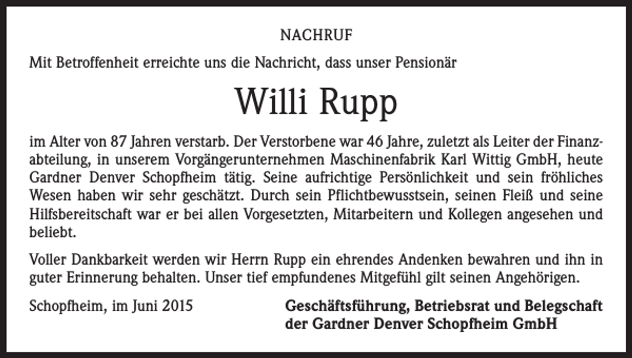 <p>NACHRUF<br />Mit Betroffenheit erreichte uns die Nachricht, dass unser Pensionär</p><p>Willi Rupp<br />im Alter von 87 Jahren verstarb. Der Verstorbene war 46 Jahre, zuletzt als Leiter der Finanzabteilung, in unserem Vorgängerunternehmen Maschinenfabrik Karl Wittig GmbH, heute<br />Gardner Denver Schopfheim tätig. Seine aufrichtige Persönlichkeit und sein fröhliches<br />Wesen haben wir sehr geschätzt. Durch sein Pflichtbewusstsein, seinen Fleiß und seine<br />Hilfsbereitschaft war er bei allen Vorgesetzten, Mitarbeitern und Kollegen angesehen und<br />beliebt.<br />Voller Dankbarkeit werden wir Herrn Rupp ein ehrendes Andenken bewahren und ihn in<br />guter Erinnerung behalten. Unser tief empfundenes Mitgefühl gilt seinen Angehörigen.<br />Schopfheim, im Juni 2015 Geschäftsführung, Betriebsrat und Belegschaft<br />der Gardner Denver Schopfheim GmbH</p>