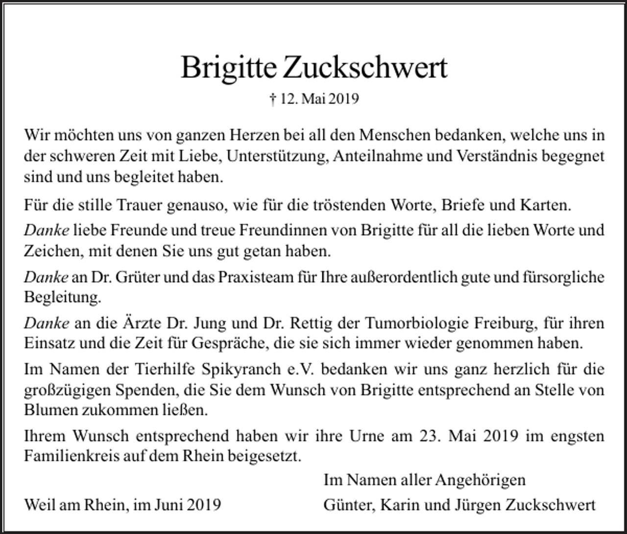 <p>Brigitte Zuckschwert<br />† 12. Mai 2019</p><p>Wir möchten uns von ganzen Herzen bei all den Menschen bedanken, welche uns in<br />der schweren Zeit mit Liebe, Unterstützung, Anteilnahme und Verständnis begegnet<br />sind und uns begleitet haben.<br />Für die stille Trauer genauso, wie für die tröstenden Worte, Briefe und Karten.<br />Danke liebe Freunde und treue Freundinnen von Brigitte für all die lieben Worte und<br />Zeichen, mit denen Sie uns gut getan haben.<br />Danke an Dr. Grüter und das Praxisteam für Ihre außerordentlich gute und fürsorgliche<br />Begleitung.<br />Danke an die Ärzte Dr. Jung und Dr. Rettig der Tumorbiologie Freiburg, für ihren<br />Einsatz und die Zeit für Gespräche, die sie sich immer wieder genommen haben.<br />Im Namen der Tierhilfe Spikyranch e.V. bedanken wir uns ganz herzlich für die<br />großzügigen Spenden, die Sie dem Wunsch von Brigitte entsprechend an Stelle von<br />Blumen zukommen ließen.<br />Ihrem Wunsch entsprechend haben wir ihre Urne am 23. Mai 2019 im engsten<br />Familienkreis auf dem Rhein beigesetzt.<br />Im Namen aller Angehörigen<br />Weil am Rhein, im Juni 2019<br />Günter, Karin und Jürgen Zuckschwert</p>
