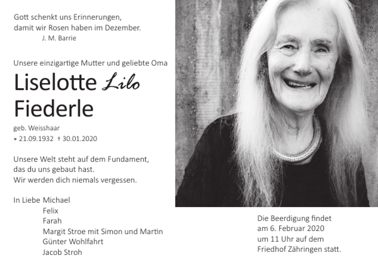 <p>Gott schenkt uns Erinnerungen,<br />damit wir Rosen haben im Dezember.<br />J. M. Barrie</p><p>Unsere einzigartige Mutter und geliebte Oma</p><p>Liselotte Lilo<br />Fiederle<br />geb. Weisshaar<br />* 21.09.1932 † 30.01.2020</p><p>Unsere Welt steht auf dem Fundament,<br />das du uns gebaut hast.<br />Wir werden dich niemals vergessen.<br />In Liebe Michael<br />Felix<br />Farah<br />Margit Stroe mit Simon und Martin<br />Günter Wohlfahrt<br />Jacob Stroh</p><p>Die Beerdigung findet<br />am 6. Februar 2020<br />um 11 Uhr auf dem<br />Friedhof Zähringen statt.</p>