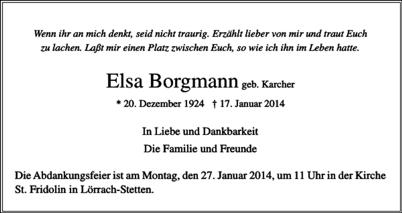 <p>Wenn ihr an mich denkt, seid nicht traurig. Erzählt lieber von mir und traut Euch<br />zu lachen. Laßt mir einen Platz zwischen Euch, so wie ich ihn im Leben hatte.</p><p>Elsa Borgmann geb. Karcher<br />* 20. Dezember 1924 † 17. Januar 2014</p><p>In Liebe und Dankbarkeit<br />Die Familie und Freunde<br />Die Abdankungsfeier ist am Montag, den 27. Januar 2014, um 11 Uhr in der Kirche<br />St. Fridolin in Lörrach-Stetten.</p>