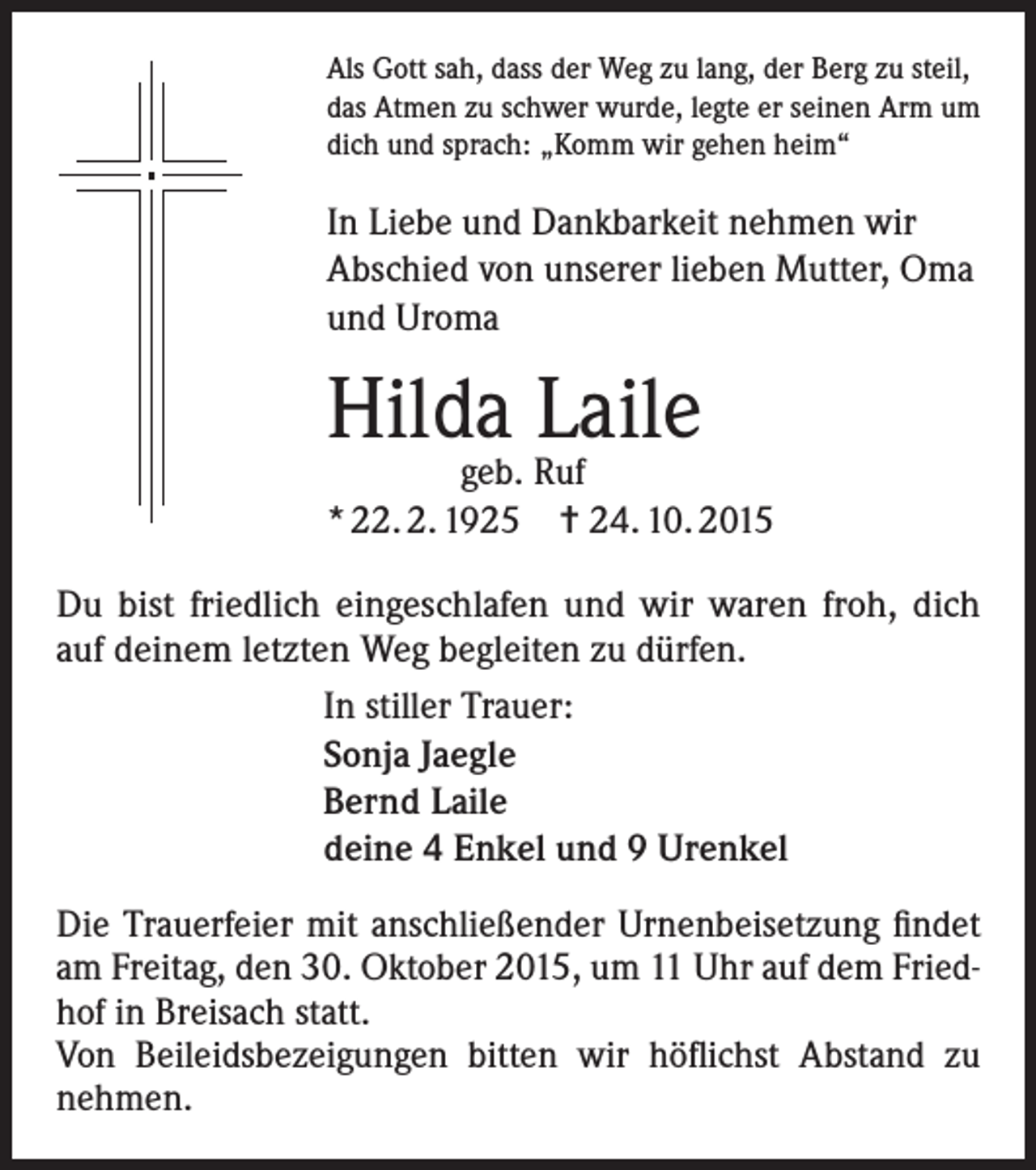 <p>Als Gott sah, dass der Weg zu lang, der Berg zu steil,<br />das Atmen zu schwer wurde, legte er seinen Arm um<br />dich und sprach: „Komm wir gehen heim“</p><p>In Liebe und Dankbarkeit nehmen wir<br />Abschied von unserer lieben Mutter, Oma<br />und Uroma</p><p>Hilda Laile</p><p>geb. Ruf<br />* 22. 2. 1925 = 24. 10. 2015<br />Du bist friedlich eingeschlafen und wir waren froh, dich<br />auf deinem letzten Weg begleiten zu dürfen.<br />In stiller Trauer:<br />Sonja Jaegle<br />Bernd Laile<br />deine 4 Enkel und 9 Urenkel<br />Die Trauerfeier mit anschließender Urnenbeisetzung findet<br />am Freitag, den 30. Oktober 2015, um 11 Uhr auf dem Friedhof in Breisach statt.<br />Von Beileidsbezeigungen bitten wir höflichst Abstand zu<br />nehmen.</p>