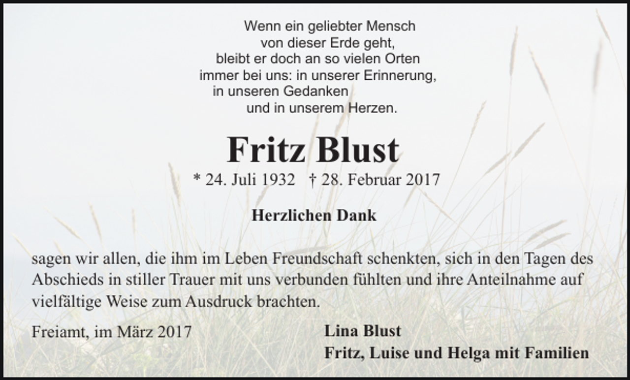 <p>Wenn ein geliebter Mensch<br />von dieser Erde geht,<br />bleibt er doch an so vielen Orten<br />immer bei uns: in unserer Erinnerung,<br />in unseren Gedanken<br />und in unserem Herzen.</p><p>Fritz Blust<br />* 24. Juli 1932 † 28. Februar 2017<br />Herzlichen Dank<br />sagen wir allen, die ihm im Leben Freundschaft schenkten, sich in den Tagen des<br />Abschieds in stiller Trauer mit uns verbunden fühlten und ihre Anteilnahme auf<br />vielfältige Weise zum Ausdruck brachten.<br />Freiamt, im März 2017</p><p>Lina Blust<br />Fritz, Luise und Helga mit Familien</p>