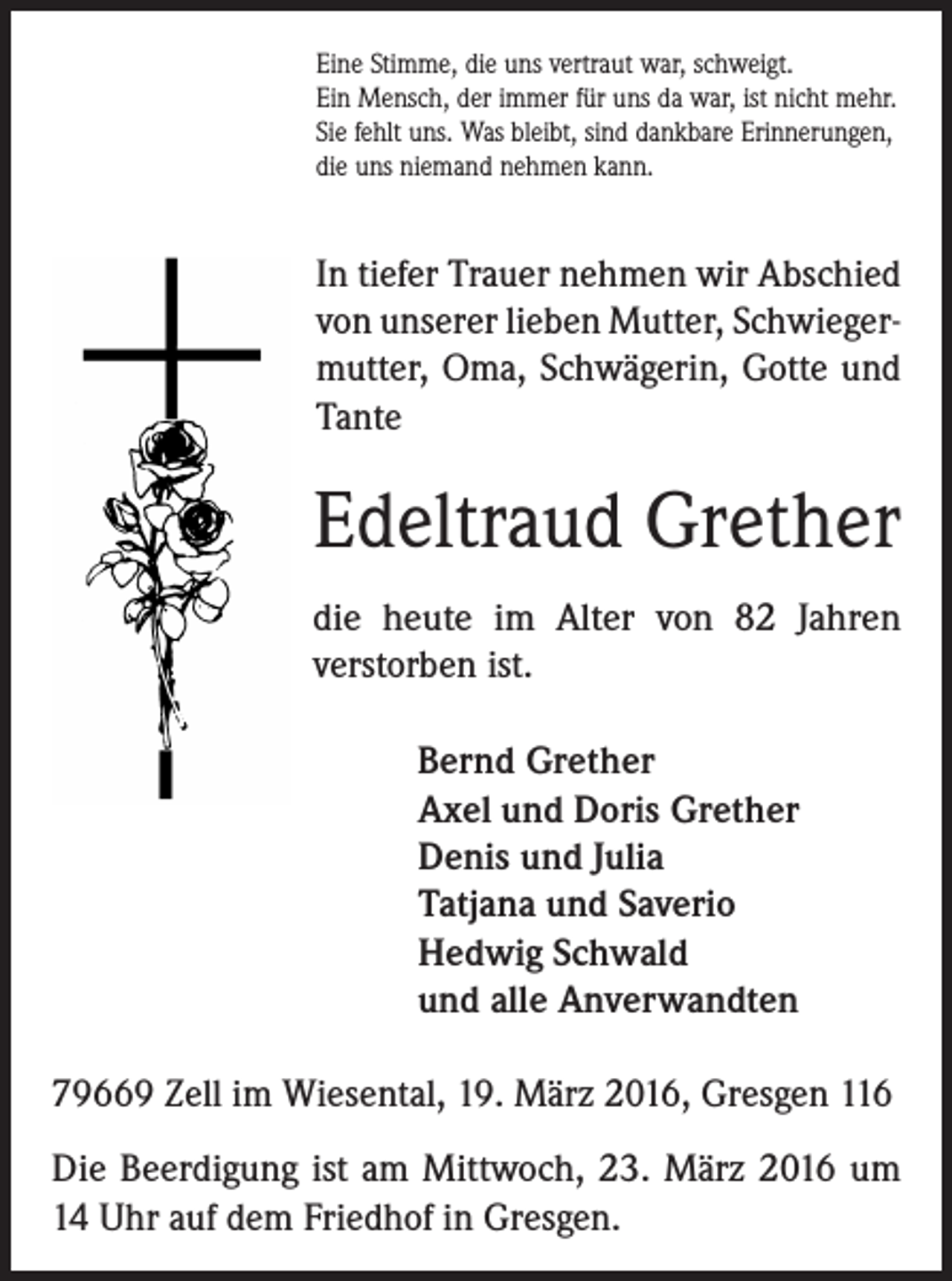 <p>Eine Stimme, die uns vertraut war, schweigt.<br />Ein Mensch, der immer für uns da war, ist nicht mehr.<br />Sie fehlt uns. Was bleibt, sind dankbare Erinnerungen,<br />die uns niemand nehmen kann.</p><p>In tiefer Trauer nehmen wir Abschied<br />von unserer lieben Mutter, Schwiegermutter, Oma, Schwägerin, Gotte und<br />Tante</p><p>Edeltraud Grether<br />die heute im Alter von 82 Jahren<br />verstorben ist.<br />Bernd Grether<br />Axel und Doris Grether<br />Denis und Julia<br />Tatjana und Saverio<br />Hedwig Schwald<br />und alle Anverwandten<br />79669 Zell im Wiesental, 19. März 2016, Gresgen 116<br />Die Beerdigung ist am Mittwoch, 23. März 2016 um<br />14 Uhr auf dem Friedhof in Gresgen.</p>